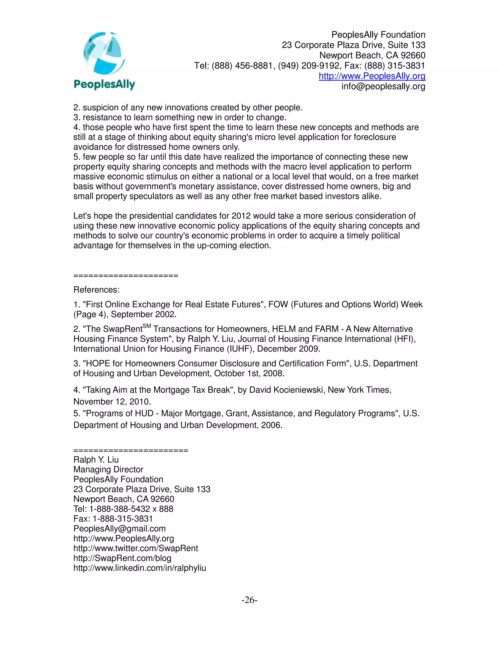 PeoplesAlly Foundation
                                                      23 Corporate Plaza Drive, Suite 133
                                                               Newport Beach, CA 92660
                                Tel: (888) 456-8881, (949) 209-9192, Fax: (888) 315-3831
                                                               http://www.PeoplesAlly.org
                                                                      info@peoplesally.org

2. suspicion of any new innovations created by other people.
3. resistance to learn something new in order to change.
4. those people who have first spent the time to learn these new concepts and methods are
still at a stage of thinking about equity sharing's micro level application for foreclosure
avoidance for distressed home owners only.
5. few people so far until this date have realized the importance of connecting these new
property equity sharing concepts and methods with the macro level application to perform
massive economic stimulus on either a national or a local level that would, on a free market
basis without government's monetary assistance, cover distressed home owners, big and
small property speculators as well as any other free market based investors alike.

Let's hope the presidential candidates for 2012 would take a more serious consideration of
using these new innovative economic policy applications of the equity sharing concepts and
methods to solve our country's economic problems in order to acquire a timely political
advantage for themselves in the up-coming election.


=====================
References:
1. "First Online Exchange for Real Estate Futures", FOW (Futures and Options World) Week
(Page 4), September 2002.
2. "The SwapRentSM Transactions for Homeowners, HELM and FARM - A New Alternative
Housing Finance System", by Ralph Y. Liu, Journal of Housing Finance International (HFI),
International Union for Housing Finance (IUHF), December 2009.
3. "HOPE for Homeowners Consumer Disclosure and Certification Form", U.S. Department
of Housing and Urban Development, October 1st, 2008.
4. "Taking Aim at the Mortgage Tax Break", by David Kocieniewski, New York Times,
November 12, 2010.
5. "Programs of HUD - Major Mortgage, Grant, Assistance, and Regulatory Programs", U.S.
Department of Housing and Urban Development, 2006.

=======================
Ralph Y. Liu
Managing Director
PeoplesAlly Foundation
23 Corporate Plaza Drive, Suite 133
Newport Beach, CA 92660
Tel: 1-888-388-5432 x 888
Fax: 1-888-315-3831
PeoplesAlly@gmail.com
http://www.PeoplesAlly.org
http://www.twitter.com/SwapRent
http://SwapRent.com/blog
http://www.linkedin.com/in/ralphyliu


                                            -26-
 