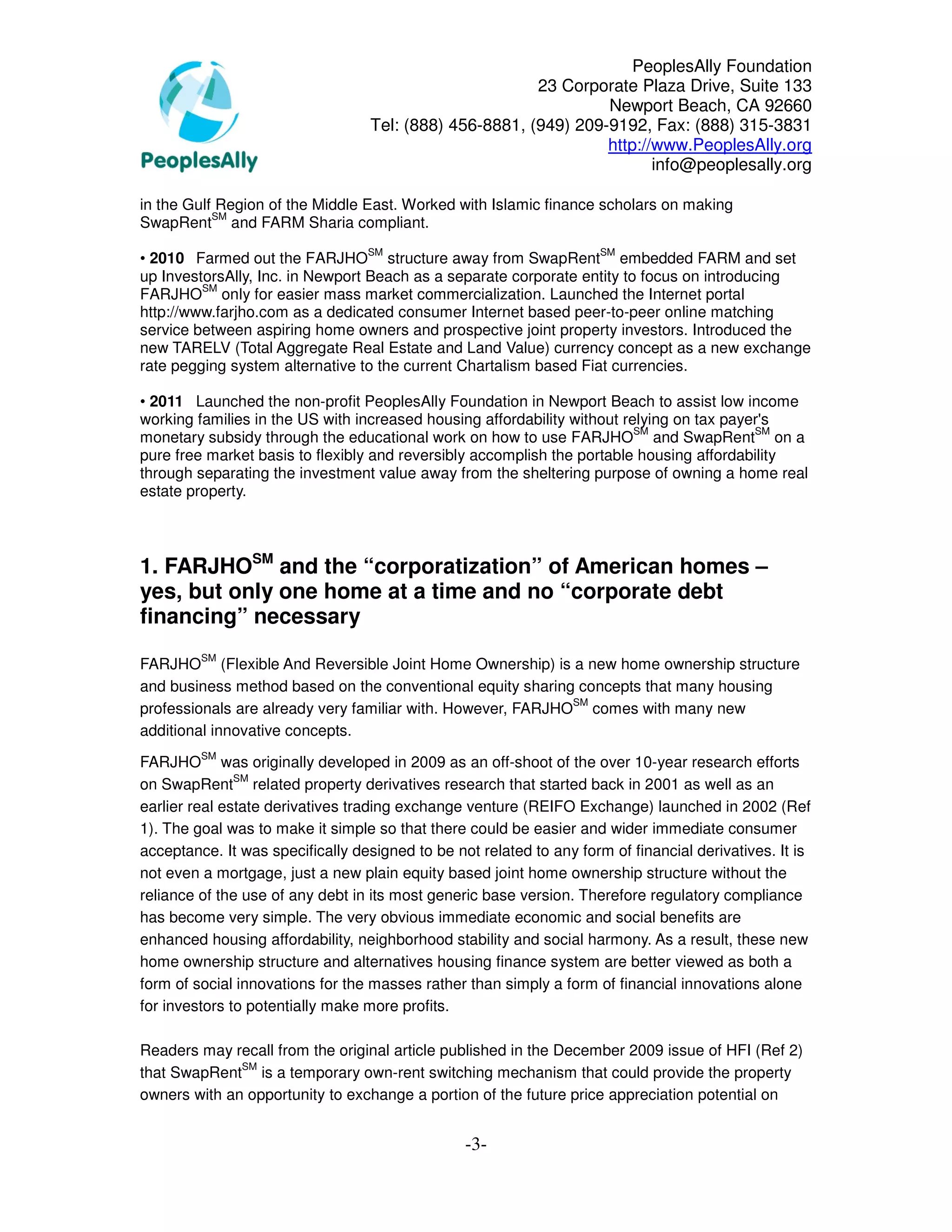PeoplesAlly Foundation
                                                         23 Corporate Plaza Drive, Suite 133
                                                                  Newport Beach, CA 92660
                                   Tel: (888) 456-8881, (949) 209-9192, Fax: (888) 315-3831
                                                                  http://www.PeoplesAlly.org
                                                                         info@peoplesally.org

in the Gulf Region of the Middle East. Worked with Islamic finance scholars on making
           SM
SwapRent and FARM Sharia compliant.
                                  SM                                 SM
• 2010 Farmed out the FARJHO structure away from SwapRent embedded FARM and set
up InvestorsAlly, Inc. in Newport Beach as a separate corporate entity to focus on introducing
         SM
FARJHO only for easier mass market commercialization. Launched the Internet portal
http://www.farjho.com as a dedicated consumer Internet based peer-to-peer online matching
service between aspiring home owners and prospective joint property investors. Introduced the
new TARELV (Total Aggregate Real Estate and Land Value) currency concept as a new exchange
rate pegging system alternative to the current Chartalism based Fiat currencies.

• 2011 Launched the non-profit PeoplesAlly Foundation in Newport Beach to assist low income
working families in the US with increased housing affordability without relying on tax payer's
                                                                          SM               SM
monetary subsidy through the educational work on how to use FARJHO and SwapRent on a
pure free market basis to flexibly and reversibly accomplish the portable housing affordability
through separating the investment value away from the sheltering purpose of owning a home real
estate property.



1. FARJHOSM and the “corporatization” of American homes –
yes, but only one home at a time and no “corporate debt
financing” necessary
         SM
FARJHO (Flexible And Reversible Joint Home Ownership) is a new home ownership structure
and business method based on the conventional equity sharing concepts that many housing
                                                             SM
professionals are already very familiar with. However, FARJHO comes with many new
additional innovative concepts.
         SM
FARJHO was originally developed in 2009 as an off-shoot of the over 10-year research efforts
               SM
on SwapRent related property derivatives research that started back in 2001 as well as an
earlier real estate derivatives trading exchange venture (REIFO Exchange) launched in 2002 (Ref
1). The goal was to make it simple so that there could be easier and wider immediate consumer
acceptance. It was specifically designed to be not related to any form of financial derivatives. It is
not even a mortgage, just a new plain equity based joint home ownership structure without the
reliance of the use of any debt in its most generic base version. Therefore regulatory compliance
has become very simple. The very obvious immediate economic and social benefits are
enhanced housing affordability, neighborhood stability and social harmony. As a result, these new
home ownership structure and alternatives housing finance system are better viewed as both a
form of social innovations for the masses rather than simply a form of financial innovations alone
for investors to potentially make more profits.

Readers may recall from the original article published in the December 2009 issue of HFI (Ref 2)
              SM
that SwapRent is a temporary own-rent switching mechanism that could provide the property
owners with an opportunity to exchange a portion of the future price appreciation potential on


                                                 -3-
 