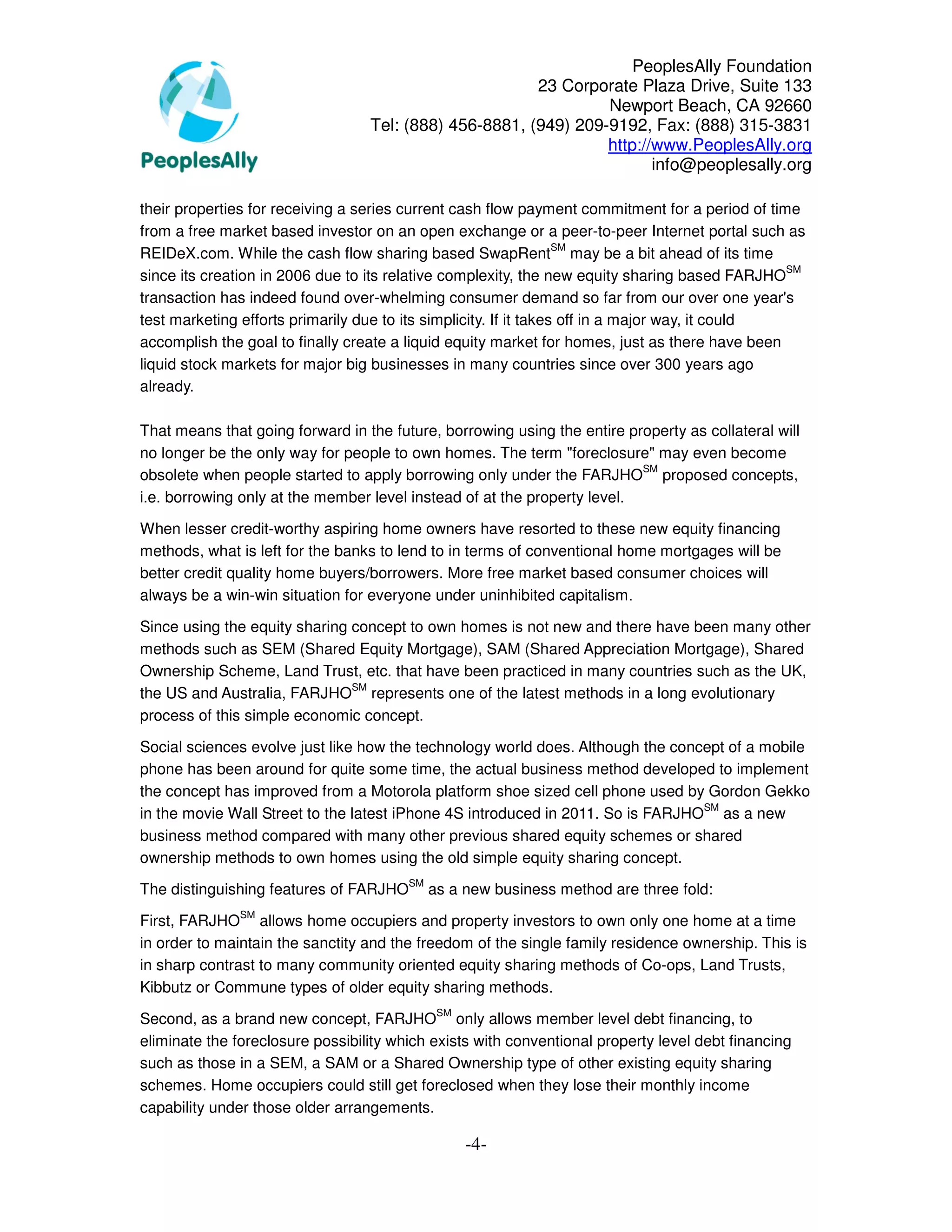 PeoplesAlly Foundation
                                                        23 Corporate Plaza Drive, Suite 133
                                                                 Newport Beach, CA 92660
                                  Tel: (888) 456-8881, (949) 209-9192, Fax: (888) 315-3831
                                                                 http://www.PeoplesAlly.org
                                                                        info@peoplesally.org

their properties for receiving a series current cash flow payment commitment for a period of time
from a free market based investor on an open exchange or a peer-to-peer Internet portal such as
                                                                   SM
REIDeX.com. While the cash flow sharing based SwapRent may be a bit ahead of its time
                                                                                                 SM
since its creation in 2006 due to its relative complexity, the new equity sharing based FARJHO
transaction has indeed found over-whelming consumer demand so far from our over one year's
test marketing efforts primarily due to its simplicity. If it takes off in a major way, it could
accomplish the goal to finally create a liquid equity market for homes, just as there have been
liquid stock markets for major big businesses in many countries since over 300 years ago
already.

That means that going forward in the future, borrowing using the entire property as collateral will
no longer be the only way for people to own homes. The term "foreclosure" may even become
                                                                          SM
obsolete when people started to apply borrowing only under the FARJHO proposed concepts,
i.e. borrowing only at the member level instead of at the property level.

When lesser credit-worthy aspiring home owners have resorted to these new equity financing
methods, what is left for the banks to lend to in terms of conventional home mortgages will be
better credit quality home buyers/borrowers. More free market based consumer choices will
always be a win-win situation for everyone under uninhibited capitalism.

Since using the equity sharing concept to own homes is not new and there have been many other
methods such as SEM (Shared Equity Mortgage), SAM (Shared Appreciation Mortgage), Shared
Ownership Scheme, Land Trust, etc. that have been practiced in many countries such as the UK,
                               SM
the US and Australia, FARJHO represents one of the latest methods in a long evolutionary
process of this simple economic concept.

Social sciences evolve just like how the technology world does. Although the concept of a mobile
phone has been around for quite some time, the actual business method developed to implement
the concept has improved from a Motorola platform shoe sized cell phone used by Gordon Gekko
                                                                                 SM
in the movie Wall Street to the latest iPhone 4S introduced in 2011. So is FARJHO as a new
business method compared with many other previous shared equity schemes or shared
ownership methods to own homes using the old simple equity sharing concept.
                                        SM
The distinguishing features of FARJHO        as a new business method are three fold:
               SM
First, FARJHO allows home occupiers and property investors to own only one home at a time
in order to maintain the sanctity and the freedom of the single family residence ownership. This is
in sharp contrast to many community oriented equity sharing methods of Co-ops, Land Trusts,
Kibbutz or Commune types of older equity sharing methods.
                                              SM
Second, as a brand new concept, FARJHO only allows member level debt financing, to
eliminate the foreclosure possibility which exists with conventional property level debt financing
such as those in a SEM, a SAM or a Shared Ownership type of other existing equity sharing
schemes. Home occupiers could still get foreclosed when they lose their monthly income
capability under those older arrangements.

                                                   -4-
 