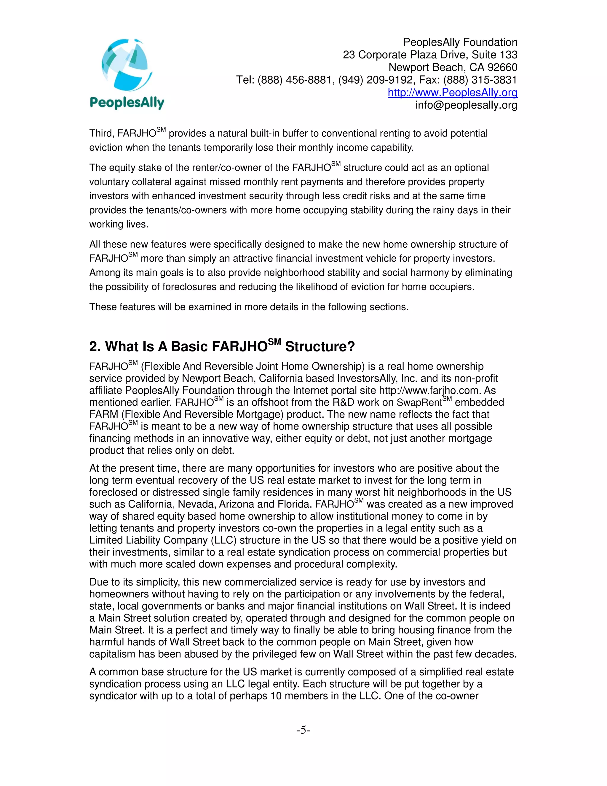 PeoplesAlly Foundation
                                                        23 Corporate Plaza Drive, Suite 133
                                                                 Newport Beach, CA 92660
                                  Tel: (888) 456-8881, (949) 209-9192, Fax: (888) 315-3831
                                                                 http://www.PeoplesAlly.org
                                                                        info@peoplesally.org

               SM
Third, FARJHO provides a natural built-in buffer to conventional renting to avoid potential
eviction when the tenants temporarily lose their monthly income capability.
                                                        SM
The equity stake of the renter/co-owner of the FARJHO structure could act as an optional
voluntary collateral against missed monthly rent payments and therefore provides property
investors with enhanced investment security through less credit risks and at the same time
provides the tenants/co-owners with more home occupying stability during the rainy days in their
working lives.

All these new features were specifically designed to make the new home ownership structure of
         SM
FARJHO more than simply an attractive financial investment vehicle for property investors.
Among its main goals is to also provide neighborhood stability and social harmony by eliminating
the possibility of foreclosures and reducing the likelihood of eviction for home occupiers.

These features will be examined in more details in the following sections.



2. What Is A Basic FARJHOSM Structure?
         SM
FARJHO       (Flexible And Reversible Joint Home Ownership) is a real home ownership
service provided by Newport Beach, California based InvestorsAlly, Inc. and its non-profit
affiliate PeoplesAlly Foundation through the Internet portal site http://www.farjho.com. As
mentioned earlier, FARJHOSM is an offshoot from the R&D work on SwapRentSM embedded
FARM (Flexible And Reversible Mortgage) product. The new name reflects the fact that
          SM
FARJHO is meant to be a new way of home ownership structure that uses all possible
financing methods in an innovative way, either equity or debt, not just another mortgage
product that relies only on debt.
At the present time, there are many opportunities for investors who are positive about the
long term eventual recovery of the US real estate market to invest for the long term in
foreclosed or distressed single family residences in many worst hit neighborhoods in the US
such as California, Nevada, Arizona and Florida. FARJHOSM was created as a new improved
way of shared equity based home ownership to allow institutional money to come in by
letting tenants and property investors co-own the properties in a legal entity such as a
Limited Liability Company (LLC) structure in the US so that there would be a positive yield on
their investments, similar to a real estate syndication process on commercial properties but
with much more scaled down expenses and procedural complexity.
Due to its simplicity, this new commercialized service is ready for use by investors and
homeowners without having to rely on the participation or any involvements by the federal,
state, local governments or banks and major financial institutions on Wall Street. It is indeed
a Main Street solution created by, operated through and designed for the common people on
Main Street. It is a perfect and timely way to finally be able to bring housing finance from the
harmful hands of Wall Street back to the common people on Main Street, given how
capitalism has been abused by the privileged few on Wall Street within the past few decades.
A common base structure for the US market is currently composed of a simplified real estate
syndication process using an LLC legal entity. Each structure will be put together by a
syndicator with up to a total of perhaps 10 members in the LLC. One of the co-owner


                                                -5-
 