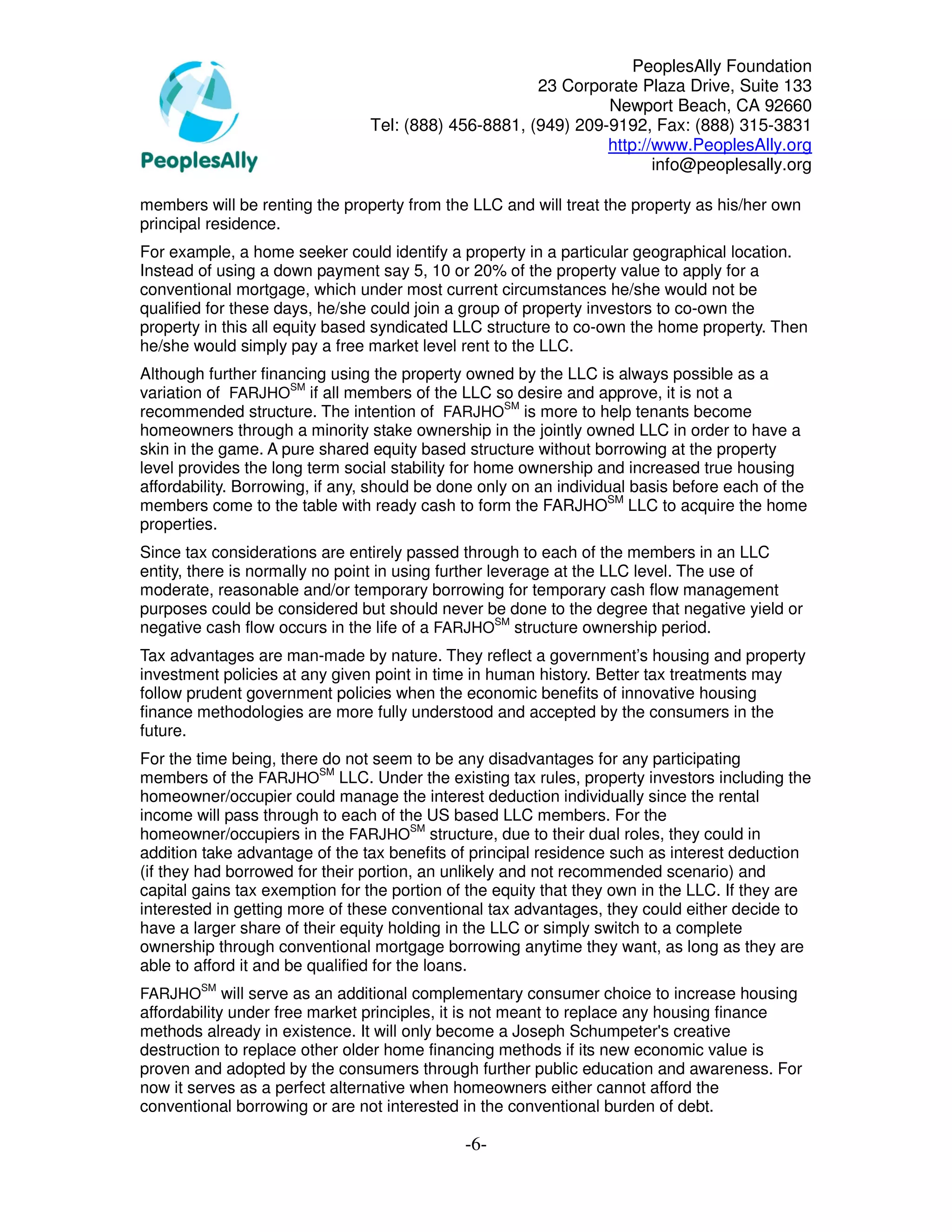 PeoplesAlly Foundation
                                                      23 Corporate Plaza Drive, Suite 133
                                                               Newport Beach, CA 92660
                                Tel: (888) 456-8881, (949) 209-9192, Fax: (888) 315-3831
                                                               http://www.PeoplesAlly.org
                                                                      info@peoplesally.org

members will be renting the property from the LLC and will treat the property as his/her own
principal residence.
For example, a home seeker could identify a property in a particular geographical location.
Instead of using a down payment say 5, 10 or 20% of the property value to apply for a
conventional mortgage, which under most current circumstances he/she would not be
qualified for these days, he/she could join a group of property investors to co-own the
property in this all equity based syndicated LLC structure to co-own the home property. Then
he/she would simply pay a free market level rent to the LLC.
Although further financing using the property owned by the LLC is always possible as a
variation of FARJHOSM if all members of the LLC so desire and approve, it is not a
recommended structure. The intention of FARJHOSM is more to help tenants become
homeowners through a minority stake ownership in the jointly owned LLC in order to have a
skin in the game. A pure shared equity based structure without borrowing at the property
level provides the long term social stability for home ownership and increased true housing
affordability. Borrowing, if any, should be done only on an individual basis before each of the
members come to the table with ready cash to form the FARJHOSM LLC to acquire the home
properties.
Since tax considerations are entirely passed through to each of the members in an LLC
entity, there is normally no point in using further leverage at the LLC level. The use of
moderate, reasonable and/or temporary borrowing for temporary cash flow management
purposes could be considered but should never be done to the degree that negative yield or
negative cash flow occurs in the life of a FARJHOSM structure ownership period.
Tax advantages are man-made by nature. They reflect a government’s housing and property
investment policies at any given point in time in human history. Better tax treatments may
follow prudent government policies when the economic benefits of innovative housing
finance methodologies are more fully understood and accepted by the consumers in the
future.
For the time being, there do not seem to be any disadvantages for any participating
members of the FARJHOSM LLC. Under the existing tax rules, property investors including the
homeowner/occupier could manage the interest deduction individually since the rental
income will pass through to each of the US based LLC members. For the
homeowner/occupiers in the FARJHOSM structure, due to their dual roles, they could in
addition take advantage of the tax benefits of principal residence such as interest deduction
(if they had borrowed for their portion, an unlikely and not recommended scenario) and
capital gains tax exemption for the portion of the equity that they own in the LLC. If they are
interested in getting more of these conventional tax advantages, they could either decide to
have a larger share of their equity holding in the LLC or simply switch to a complete
ownership through conventional mortgage borrowing anytime they want, as long as they are
able to afford it and be qualified for the loans.
         SM
FARJHO       will serve as an additional complementary consumer choice to increase housing
affordability under free market principles, it is not meant to replace any housing finance
methods already in existence. It will only become a Joseph Schumpeter's creative
destruction to replace other older home financing methods if its new economic value is
proven and adopted by the consumers through further public education and awareness. For
now it serves as a perfect alternative when homeowners either cannot afford the
conventional borrowing or are not interested in the conventional burden of debt.

                                              -6-
 