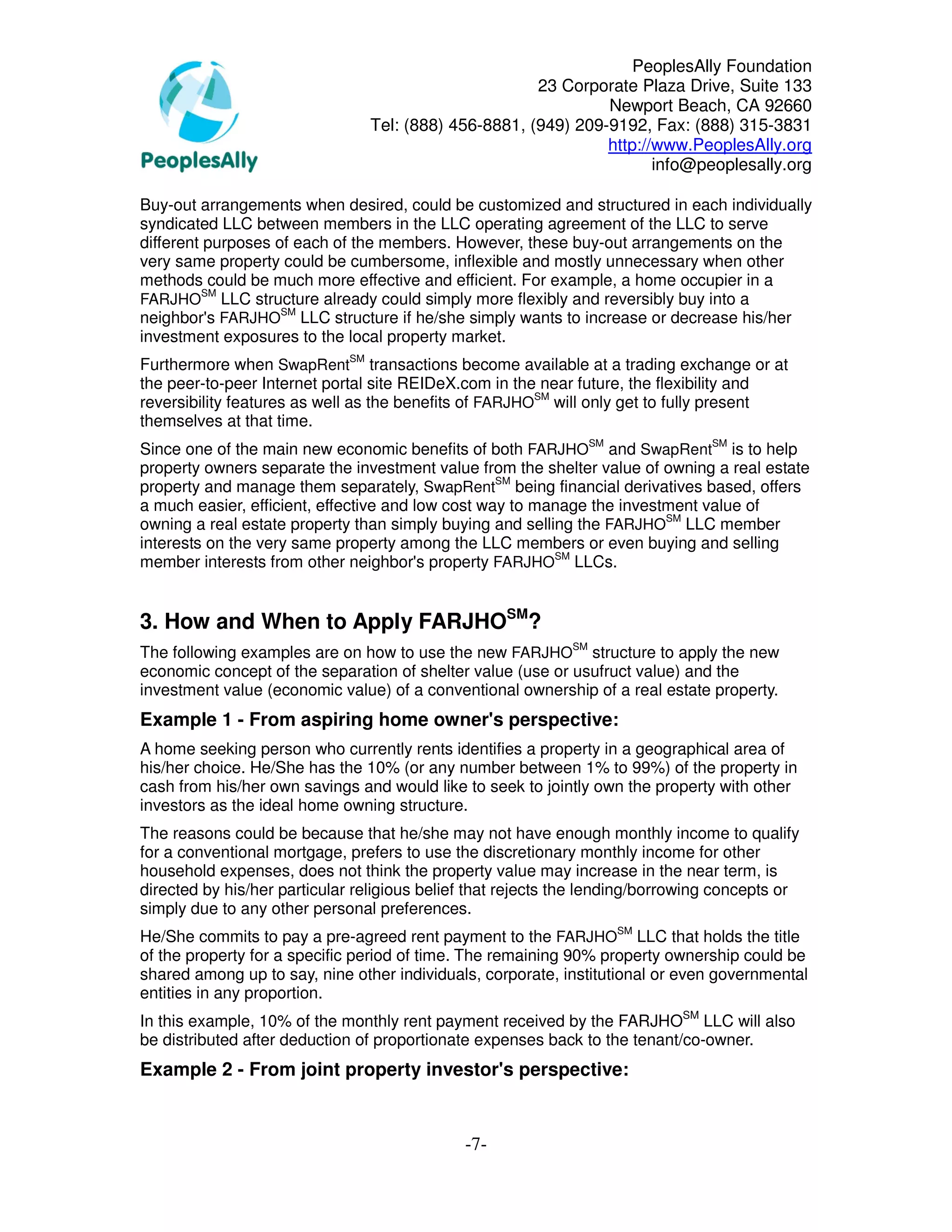PeoplesAlly Foundation
                                                      23 Corporate Plaza Drive, Suite 133
                                                               Newport Beach, CA 92660
                                Tel: (888) 456-8881, (949) 209-9192, Fax: (888) 315-3831
                                                               http://www.PeoplesAlly.org
                                                                      info@peoplesally.org

Buy-out arrangements when desired, could be customized and structured in each individually
syndicated LLC between members in the LLC operating agreement of the LLC to serve
different purposes of each of the members. However, these buy-out arrangements on the
very same property could be cumbersome, inflexible and mostly unnecessary when other
methods could be much more effective and efficient. For example, a home occupier in a
          SM
FARJHO LLC structure already could simply more flexibly and reversibly buy into a
neighbor's FARJHOSM LLC structure if he/she simply wants to increase or decrease his/her
investment exposures to the local property market.
Furthermore when SwapRentSM transactions become available at a trading exchange or at
the peer-to-peer Internet portal site REIDeX.com in the near future, the flexibility and
reversibility features as well as the benefits of FARJHOSM will only get to fully present
themselves at that time.
Since one of the main new economic benefits of both FARJHOSM and SwapRentSM is to help
property owners separate the investment value from the shelter value of owning a real estate
property and manage them separately, SwapRentSM being financial derivatives based, offers
a much easier, efficient, effective and low cost way to manage the investment value of
owning a real estate property than simply buying and selling the FARJHOSM LLC member
interests on the very same property among the LLC members or even buying and selling
member interests from other neighbor's property FARJHOSM LLCs.


3. How and When to Apply FARJHOSM?
The following examples are on how to use the new FARJHOSM structure to apply the new
economic concept of the separation of shelter value (use or usufruct value) and the
investment value (economic value) of a conventional ownership of a real estate property.
Example 1 - From aspiring home owner's perspective:
A home seeking person who currently rents identifies a property in a geographical area of
his/her choice. He/She has the 10% (or any number between 1% to 99%) of the property in
cash from his/her own savings and would like to seek to jointly own the property with other
investors as the ideal home owning structure.
The reasons could be because that he/she may not have enough monthly income to qualify
for a conventional mortgage, prefers to use the discretionary monthly income for other
household expenses, does not think the property value may increase in the near term, is
directed by his/her particular religious belief that rejects the lending/borrowing concepts or
simply due to any other personal preferences.
He/She commits to pay a pre-agreed rent payment to the FARJHOSM LLC that holds the title
of the property for a specific period of time. The remaining 90% property ownership could be
shared among up to say, nine other individuals, corporate, institutional or even governmental
entities in any proportion.
In this example, 10% of the monthly rent payment received by the FARJHOSM LLC will also
be distributed after deduction of proportionate expenses back to the tenant/co-owner.
Example 2 - From joint property investor's perspective:


                                              -7-
 