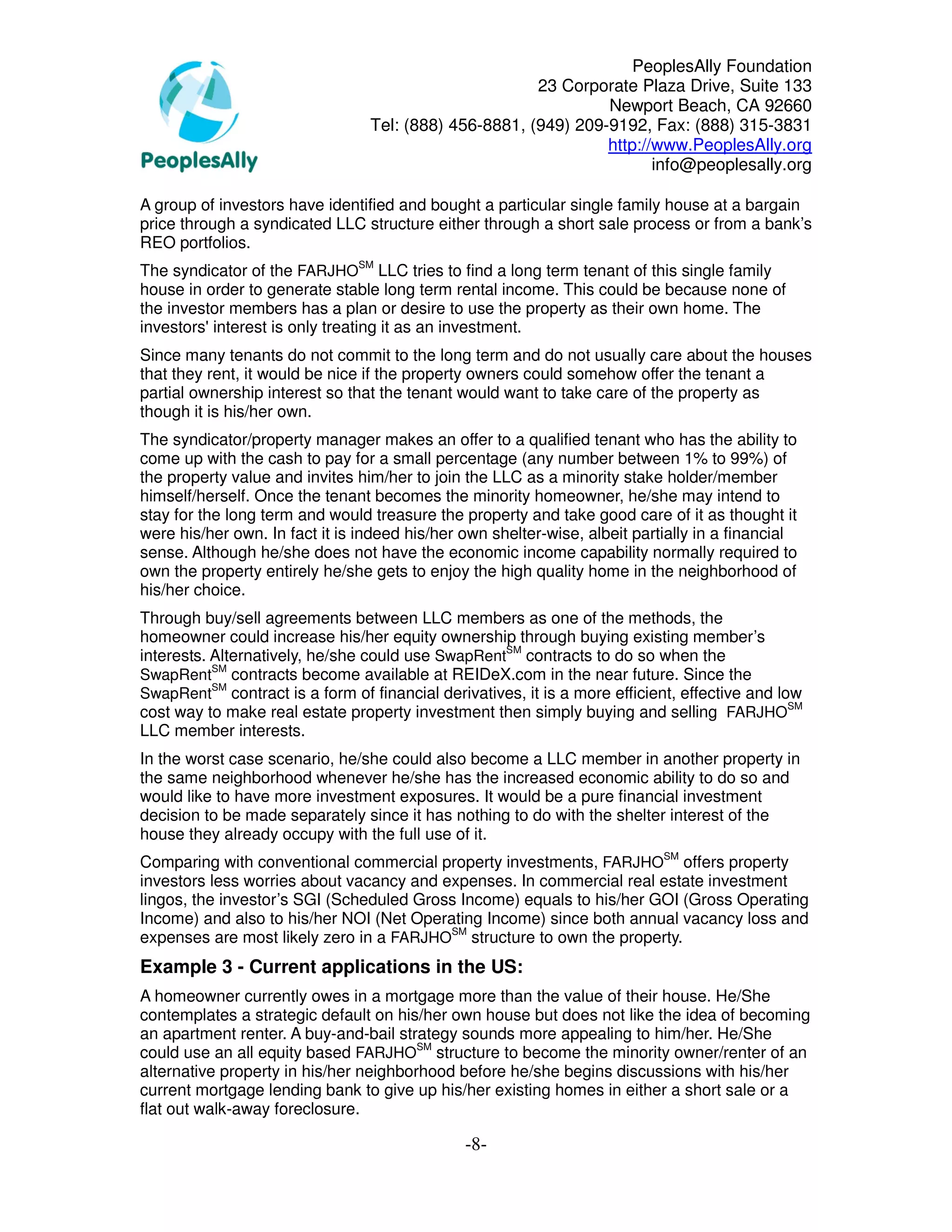 PeoplesAlly Foundation
                                                       23 Corporate Plaza Drive, Suite 133
                                                                Newport Beach, CA 92660
                                 Tel: (888) 456-8881, (949) 209-9192, Fax: (888) 315-3831
                                                                http://www.PeoplesAlly.org
                                                                       info@peoplesally.org

A group of investors have identified and bought a particular single family house at a bargain
price through a syndicated LLC structure either through a short sale process or from a bank’s
REO portfolios.
The syndicator of the FARJHOSM LLC tries to find a long term tenant of this single family
house in order to generate stable long term rental income. This could be because none of
the investor members has a plan or desire to use the property as their own home. The
investors' interest is only treating it as an investment.
Since many tenants do not commit to the long term and do not usually care about the houses
that they rent, it would be nice if the property owners could somehow offer the tenant a
partial ownership interest so that the tenant would want to take care of the property as
though it is his/her own.
The syndicator/property manager makes an offer to a qualified tenant who has the ability to
come up with the cash to pay for a small percentage (any number between 1% to 99%) of
the property value and invites him/her to join the LLC as a minority stake holder/member
himself/herself. Once the tenant becomes the minority homeowner, he/she may intend to
stay for the long term and would treasure the property and take good care of it as thought it
were his/her own. In fact it is indeed his/her own shelter-wise, albeit partially in a financial
sense. Although he/she does not have the economic income capability normally required to
own the property entirely he/she gets to enjoy the high quality home in the neighborhood of
his/her choice.
Through buy/sell agreements between LLC members as one of the methods, the
homeowner could increase his/her equity ownership through buying existing member’s
interests. Alternatively, he/she could use SwapRentSM contracts to do so when the
           SM
SwapRent contracts become available at REIDeX.com in the near future. Since the
           SM
SwapRent contract is a form of financial derivatives, it is a more efficient, effective and low
cost way to make real estate property investment then simply buying and selling FARJHOSM
LLC member interests.
In the worst case scenario, he/she could also become a LLC member in another property in
the same neighborhood whenever he/she has the increased economic ability to do so and
would like to have more investment exposures. It would be a pure financial investment
decision to be made separately since it has nothing to do with the shelter interest of the
house they already occupy with the full use of it.
Comparing with conventional commercial property investments, FARJHOSM offers property
investors less worries about vacancy and expenses. In commercial real estate investment
lingos, the investor’s SGI (Scheduled Gross Income) equals to his/her GOI (Gross Operating
Income) and also to his/her NOI (Net Operating Income) since both annual vacancy loss and
expenses are most likely zero in a FARJHOSM structure to own the property.
Example 3 - Current applications in the US:
A homeowner currently owes in a mortgage more than the value of their house. He/She
contemplates a strategic default on his/her own house but does not like the idea of becoming
an apartment renter. A buy-and-bail strategy sounds more appealing to him/her. He/She
could use an all equity based FARJHOSM structure to become the minority owner/renter of an
alternative property in his/her neighborhood before he/she begins discussions with his/her
current mortgage lending bank to give up his/her existing homes in either a short sale or a
flat out walk-away foreclosure.

                                               -8-
 