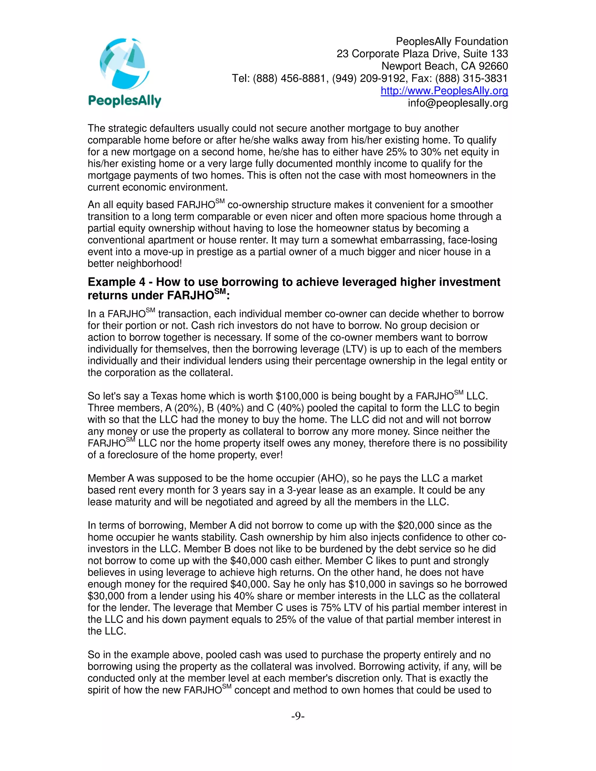 PeoplesAlly Foundation
                                                       23 Corporate Plaza Drive, Suite 133
                                                                Newport Beach, CA 92660
                                 Tel: (888) 456-8881, (949) 209-9192, Fax: (888) 315-3831
                                                                http://www.PeoplesAlly.org
                                                                       info@peoplesally.org

The strategic defaulters usually could not secure another mortgage to buy another
comparable home before or after he/she walks away from his/her existing home. To qualify
for a new mortgage on a second home, he/she has to either have 25% to 30% net equity in
his/her existing home or a very large fully documented monthly income to qualify for the
mortgage payments of two homes. This is often not the case with most homeowners in the
current economic environment.
An all equity based FARJHOSM co-ownership structure makes it convenient for a smoother
transition to a long term comparable or even nicer and often more spacious home through a
partial equity ownership without having to lose the homeowner status by becoming a
conventional apartment or house renter. It may turn a somewhat embarrassing, face-losing
event into a move-up in prestige as a partial owner of a much bigger and nicer house in a
better neighborhood!
Example 4 - How to use borrowing to achieve leveraged higher investment
returns under FARJHOSM:
In a FARJHOSM transaction, each individual member co-owner can decide whether to borrow
for their portion or not. Cash rich investors do not have to borrow. No group decision or
action to borrow together is necessary. If some of the co-owner members want to borrow
individually for themselves, then the borrowing leverage (LTV) is up to each of the members
individually and their individual lenders using their percentage ownership in the legal entity or
the corporation as the collateral.

So let's say a Texas home which is worth $100,000 is being bought by a FARJHOSM LLC.
Three members, A (20%), B (40%) and C (40%) pooled the capital to form the LLC to begin
with so that the LLC had the money to buy the home. The LLC did not and will not borrow
any money or use the property as collateral to borrow any more money. Since neither the
         SM
FARJHO LLC nor the home property itself owes any money, therefore there is no possibility
of a foreclosure of the home property, ever!

Member A was supposed to be the home occupier (AHO), so he pays the LLC a market
based rent every month for 3 years say in a 3-year lease as an example. It could be any
lease maturity and will be negotiated and agreed by all the members in the LLC.

In terms of borrowing, Member A did not borrow to come up with the $20,000 since as the
home occupier he wants stability. Cash ownership by him also injects confidence to other co-
investors in the LLC. Member B does not like to be burdened by the debt service so he did
not borrow to come up with the $40,000 cash either. Member C likes to punt and strongly
believes in using leverage to achieve high returns. On the other hand, he does not have
enough money for the required $40,000. Say he only has $10,000 in savings so he borrowed
$30,000 from a lender using his 40% share or member interests in the LLC as the collateral
for the lender. The leverage that Member C uses is 75% LTV of his partial member interest in
the LLC and his down payment equals to 25% of the value of that partial member interest in
the LLC.

So in the example above, pooled cash was used to purchase the property entirely and no
borrowing using the property as the collateral was involved. Borrowing activity, if any, will be
conducted only at the member level at each member's discretion only. That is exactly the
spirit of how the new FARJHOSM concept and method to own homes that could be used to

                                               -9-
 