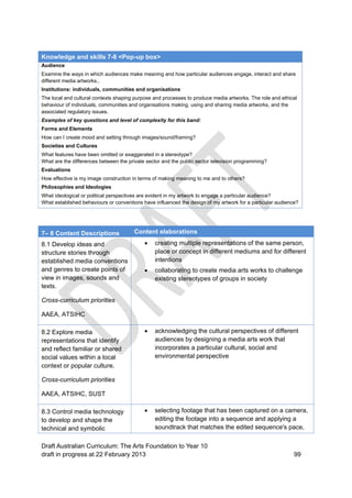 Knowledge and skills 7-8 <Pop-up box> 
Audience 
Examine the ways in which audiences make meaning and how particular audiences engage, interact and share 
different media artworks.. 
Institutions: individuals, communities and organisations 
The local and cultural contexts shaping purpose and processes to produce media artworks. The role and ethical 
behaviour of individuals, communities and organisations making, using and sharing media artworks, and the 
associated regulatory issues. 
Examples of key questions and level of complexity for this band: 
Forms and Elements 
How can I create mood and setting through images/sound/framing? 
Societies and Cultures 
What features have been omitted or exaggerated in a stereotype? 
What are the differences between the private sector and the public sector television programming? 
Evaluations 
How effective is my image construction in terms of making meaning to me and to others? 
Philosophies and Ideologies 
What ideological or political perspectives are evident in my artwork to engage a particular audience? 
What established behaviours or conventions have influenced the design of my artwork for a particular audience? 
7– 8 Content Descriptions Content elaborations 
8.1 Develop ideas and 
structure stories through 
established media conventions 
and genres to create points of 
view in images, sounds and 
texts. 
Cross-curriculum priorities 
AAEA, ATSIHC 
 creating multiple representations of the same person, 
place or concept in different mediums and for different 
intentions 
 collaborating to create media arts works to challenge 
existing stereotypes of groups in society 
8.2 Explore media 
representations that identify 
and reflect familiar or shared 
social values within a local 
context or popular culture. 
Cross-curriculum priorities 
AAEA, ATSIHC, SUST 
 acknowledging the cultural perspectives of different 
audiences by designing a media arts work that 
incorporates a particular cultural, social and 
environmental perspective 
8.3 Control media technology 
to develop and shape the 
technical and symbolic 
 selecting footage that has been captured on a camera, 
editing the footage into a sequence and applying a 
soundtrack that matches the edited sequence's pace, 
Draft Australian Curriculum: The Arts Foundation to Year 10 
draft in progress at 22 February 2013 99 
 