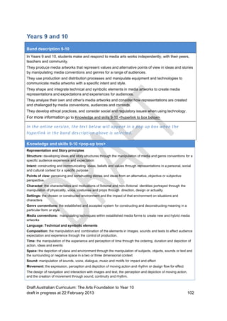 Years 9 and 10 
Band description 9-10 
In Years 9 and 10, students make and respond to media arts works independently, with their peers, 
teachers and community. 
They produce media artworks that represent values and alternative points of view in ideas and stories 
by manipulating media conventions and genres for a range of audiences. 
They use production and distribution processes and manipulate equipment and technologies to 
communicate media artworks with a specific intent and style. 
They shape and integrate technical and symbolic elements in media artworks to create media 
representations and expectations and experiences for audiences. 
They analyse their own and other’s media artworks and consider how representations are created 
and challenged by media conventions, audiences and contexts. 
They develop ethical practices, and consider social and regulatory issues when using technology. 
For more information go to Knowledge and skills 9-10 <hyperlink to box below> 
In the online version, the text below will appear in a pop up box when the 
hyperlink in the band description above is selected. 
Knowledge and skills 9-10 <pop-up box> 
Representation and Story principles 
Structure: developing ideas and story structures through the manipulation of media and genre conventions for a 
specific audience experience and expectation 
Intent: constructing and communicating ideas, beliefs and values through representations in a personal, social 
and cultural context for a specific purpose 
Points of view: perceiving and constructing stories and ideas from an alternative, objective or subjective 
perspective. 
Character: the characteristics and motivations of fictional and non–fictional identities portrayed through the 
manipulation of physicality, voice, costumes and props through direction, design or actuality 
Settings: the chosen or constructed environment and the impact of that environment on situations and 
characters 
Genre conventions: the established and accepted system for constructing and deconstructing meaning in a 
particular form or style 
Media conventions: manipulating techniques within established media forms to create new and hybrid media 
artworks 
Language: Technical and symbolic elements 
Composition: the manipulation and combination of the elements in images, sounds and texts to affect audience 
expectation and experience through the control of production. 
Time: the manipulation of the experience and perception of time through the ordering, duration and depiction of 
action, ideas and events 
Space: the depiction of place and environment through the manipulation of subjects, objects, sounds or text and 
the surrounding or negative space in a two or three dimensional context 
Sound: manipulation of sounds, voice, dialogue, music and motifs for impact and effect 
Movement: the expression, perception and depiction of moving action and rhythm or design flow for effect 
The design of navigation and interaction with images and text, the perception and depiction of moving action, 
and the creation of movement through sound, continuity and rhythm. 
Draft Australian Curriculum: The Arts Foundation to Year 10 
draft in progress at 22 February 2013 102 
 