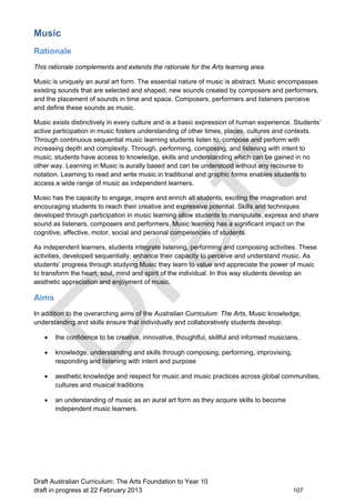 Music 
Rationale 
This rationale complements and extends the rationale for the Arts learning area. 
Music is uniquely an aural art form. The essential nature of music is abstract. Music encompasses 
existing sounds that are selected and shaped, new sounds created by composers and performers, 
and the placement of sounds in time and space. Composers, performers and listeners perceive 
and define these sounds as music. 
Music exists distinctively in every culture and is a basic expression of human experience. Students’ 
active participation in music fosters understanding of other times, places, cultures and contexts. 
Through continuous sequential music learning students listen to, compose and perform with 
increasing depth and complexity. Through, performing, composing, and listening with intent to 
music, students have access to knowledge, skills and understanding which can be gained in no 
other way. Learning in Music is aurally based and can be understood without any recourse to 
notation. Learning to read and write music in traditional and graphic forms enables students to 
access a wide range of music as independent learners. 
Music has the capacity to engage, inspire and enrich all students, exciting the imagination and 
encouraging students to reach their creative and expressive potential. Skills and techniques 
developed through participation in music learning allow students to manipulate, express and share 
sound as listeners, composers and performers. Music learning has a significant impact on the 
cognitive, affective, motor, social and personal competencies of students. 
As independent learners, students integrate listening, performing and composing activities. These 
activities, developed sequentially, enhance their capacity to perceive and understand music. As 
students’ progress through studying Music they learn to value and appreciate the power of music 
to transform the heart, soul, mind and spirit of the individual. In this way students develop an 
aesthetic appreciation and enjoyment of music. 
Aims 
In addition to the overarching aims of the Australian Curriculum: The Arts, Music knowledge, 
understanding and skills ensure that individually and collaboratively students develop: 
 the confidence to be creative, innovative, thoughtful, skillful and informed musicians, 
 knowledge, understanding and skills through composing, performing, improvising, 
responding and listening with intent and purpose 
 aesthetic knowledge and respect for music and music practices across global communities, 
cultures and musical traditions 
 an understanding of music as an aural art form as they acquire skills to become 
independent music learners. 
Draft Australian Curriculum: The Arts Foundation to Year 10 
draft in progress at 22 February 2013 107 
 