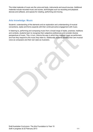The initial materials of music are the voice and body, instruments and sound sources. Additional 
materials include recorded music and scores, technologies such as recording and playback 
devices and software, and spaces for creating, performing and moving. 
Arts knowledge: Music 
Students’ understanding of the elements and an exploration and understanding of musical 
conventions, styles and forms expands with their continued active engagement with music. 
In listening to, performing and composing music from a broad range of styles, practices, traditions 
and contexts, students learn to recognise their subjective preferences and consider diverse 
perspectives of music. This, in turn, informs the way in which they interpret music as performers 
and how they respond to the music they listen to. Additionally students develop their own musical 
voice as composers and their own style as musicians. 
Draft Australian Curriculum: The Arts Foundation to Year 10 
draft in progress at 22 February 2013 111 
 