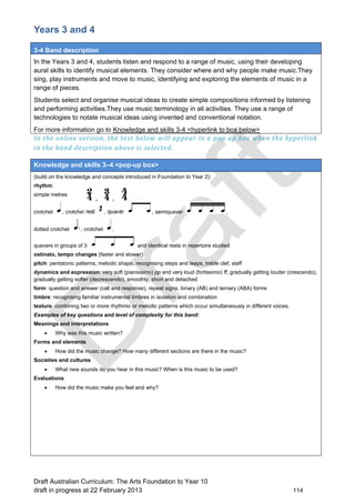 Years 3 and 4 
3-4 Band description 
In the Years 3 and 4, students listen and respond to a range of music, using their developing 
aural skills to identify musical elements. They consider where and why people make music.They 
sing, play instruments and move to music, identifying and exploring the elements of music in a 
range of pieces. 
Students select and organise musical ideas to create simple compositions informed by listening 
and performing activities.They use music terminology in all activities. They use a range of 
technologies to notate musical ideas using invented and conventional notation. 
For more information go to Knowledge and skills 3-4 <hyperlink to box below> 
In the online version, the text below will appear in a pop up box when the hyperlink 
in the band description above is selected. 
Knowledge and skills 3–4 <pop-up box> 
(build on the knowledge and concepts introduced in Foundation to Year 2): 
rhythm: 
simple metres 
crotchet , crotchet rest , quaver , semiquaver , 
dotted crotchet , crotchet , 
quavers in groups of 3 and identical rests in repertoire studied 
ostinato, tempo changes (faster and slower) 
pitch: pentatonic patterns, melodic shape, recognising steps and leaps, treble clef, staff 
dynamics and expression: very soft (pianissimo) pp and very loud (fortissimo) ff, gradually getting louder (crescendo), 
gradually getting softer (decrescendo), smoothly, short and detached 
form: question and answer (call and response), repeat signs, binary (AB) and ternary (ABA) forms 
timbre: recognising familiar instrumental timbres in isolation and combination 
texture: combining two or more rhythmic or melodic patterns which occur simultaneously in different voices. 
Examples of key questions and level of complexity for this band: 
Meanings and interpretations 
 Why was this music written? 
Forms and elements 
 How did the music change? How many different sections are there in the music? 
Societies and cultures 
 What new sounds do you hear in this music? When is this music to be used? 
Evaluations 
 How did the music make you feel and why? 
Draft Australian Curriculum: The Arts Foundation to Year 10 
draft in progress at 22 February 2013 114 
 