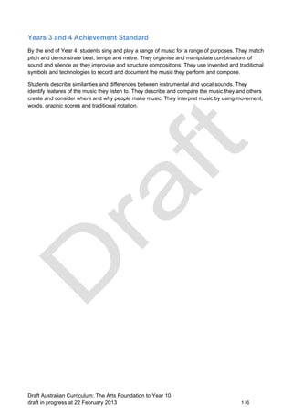 Years 3 and 4 Achievement Standard 
By the end of Year 4, students sing and play a range of music for a range of purposes. They match 
pitch and demonstrate beat, tempo and metre. They organise and manipulate combinations of 
sound and silence as they improvise and structure compositions. They use invented and traditional 
symbols and technologies to record and document the music they perform and compose. 
Students describe similarities and differences between instrumental and vocal sounds. They 
identify features of the music they listen to. They describe and compare the music they and others 
create and consider where and why people make music. They interpret music by using movement, 
words, graphic scores and traditional notation. 
Draft Australian Curriculum: The Arts Foundation to Year 10 
draft in progress at 22 February 2013 116 
 
