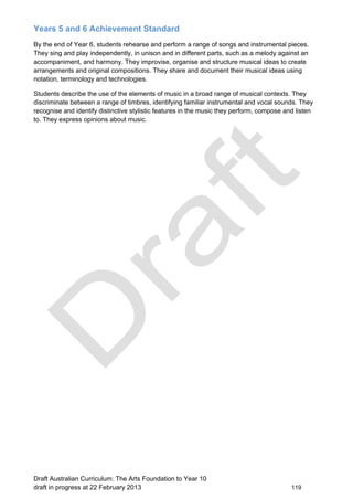Years 5 and 6 Achievement Standard 
By the end of Year 6, students rehearse and perform a range of songs and instrumental pieces. 
They sing and play independently, in unison and in different parts, such as a melody against an 
accompaniment, and harmony. They improvise, organise and structure musical ideas to create 
arrangements and original compositions. They share and document their musical ideas using 
notation, terminology and technologies. 
Students describe the use of the elements of music in a broad range of musical contexts. They 
discriminate between a range of timbres, identifying familiar instrumental and vocal sounds. They 
recognise and identify distinctive stylistic features in the music they perform, compose and listen 
to. They express opinions about music. 
Draft Australian Curriculum: The Arts Foundation to Year 10 
draft in progress at 22 February 2013 119 
 