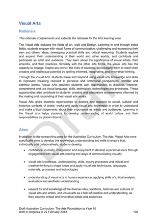 Visual Arts 
Rationale 
This rationale complements and extends the rationale for the Arts learning area. 
The Visual Arts includes the fields of art, craft and Design. Learning in and through these 
fields, students engage with visual forms of communication, challenging and expressing their 
own and others’ ideas, developing practical skills and critical reasoning. Students explore 
and expand their understanding of their world and other worlds, and contribute and 
participate as artist and audience. They learn about the significance of visual artists, their 
artworks, and their practices. Similarly with the other arts forms, the visual arts has the 
capacity to engage, inspire and enrich the lives of students, encouraging them to reach their 
creative and intellectual potential by igniting informed, imaginative, and innovative thinking. 
Through the Visual Arts, students make and respond using visual arts knowledge and skills 
to represent meaning relevant to personal and communal perspectives, intrinsic and 
extrinsic worlds. Visual Arts provides students with opportunities to discover, interpret, 
comprehend and use visual language, skills, techniques, technologies and processes. These 
opportunities also contribute to students’ creative and interpretive achievements informed by 
the making and responding of their visual arts works. 
Visual Arts gives students opportunities to explore and respond to social, cultural and 
historical contexts of artists’ works and apply visual arts knowledge in order to understand 
and make critical judgements about their importance as artists and audiences. Learning in 
the Visual arts helps students to develop understanding of world culture and their 
responsibilities as global citizens. 
Aims 
In addition to the overarching aims for the Australian Curriculum: The Arts, Visual Arts more 
specifically aims to develop the knowledge, understanding and skills to ensure that, 
individually and collaboratively, students develop: 
 confidence, curiosity, imagination and enjoyment to develop a personal voice through 
engagement with visual arts-making and ways of communicating visually 
 visual arts knowledge, understanding, skills, inquiry processes and critical and 
creative thinking to shape ideas and apply visual arts techniques, languages, 
materials, processes and technologies 
 understanding of visual arts in human experience, applying skills of critical analysis, 
evaluation and aesthetic understanding 
 respect for and knowledge of the diverse roles, traditions, histories and cultures of 
visual arts and artists, and visual arts as a field of practice and understanding, as 
they become critical and innovative artists and audiences. 
Draft Australian Curriculum: The Arts Foundation to Year 10 
draft in progress at 22 February 2013 126 
 