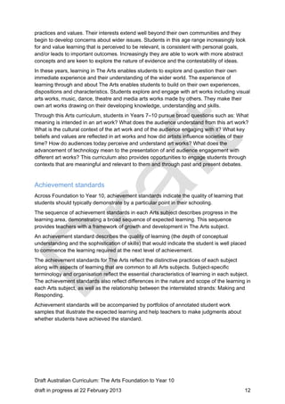 practices and values. Their interests extend well beyond their own communities and they 
begin to develop concerns about wider issues. Students in this age range increasingly look 
for and value learning that is perceived to be relevant, is consistent with personal goals, 
and/or leads to important outcomes. Increasingly they are able to work with more abstract 
concepts and are keen to explore the nature of evidence and the contestability of ideas. 
In these years, learning in The Arts enables students to explore and question their own 
immediate experience and their understanding of the wider world. The experience of 
learning through and about The Arts enables students to build on their own experiences, 
dispositions and characteristics. Students explore and engage with art works including visual 
arts works, music, dance, theatre and media arts works made by others. They make their 
own art works drawing on their developing knowledge, understanding and skills. 
Through this Arts curriculum, students in Years 7–10 pursue broad questions such as: What 
meaning is intended in an art work? What does the audience understand from this art work? 
What is the cultural context of the art work and of the audience engaging with it? What key 
beliefs and values are reflected in art works and how did artists influence societies of their 
time? How do audiences today perceive and understand art works? What does the 
advancement of technology mean to the presentation of and audience engagement with 
different art works? This curriculum also provides opportunities to engage students through 
contexts that are meaningful and relevant to them and through past and present debates. 
Achievement standards 
Across Foundation to Year 10, achievement standards indicate the quality of learning that 
students should typically demonstrate by a particular point in their schooling. 
The sequence of achievement standards in each Arts subject describes progress in the 
learning area, demonstrating a broad sequence of expected learning. This sequence 
provides teachers with a framework of growth and development in The Arts subject. 
An achievement standard describes the quality of learning (the depth of conceptual 
understanding and the sophistication of skills) that would indicate the student is well placed 
to commence the learning required at the next level of achievement. 
The achievement standards for The Arts reflect the distinctive practices of each subject 
along with aspects of learning that are common to all Arts subjects. Subject-specific 
terminology and organisation reflect the essential characteristics of learning in each subject. 
The achievement standards also reflect differences in the nature and scope of the learning in 
each Arts subject, as well as the relationship between the interrelated strands: Making and 
Responding. 
Achievement standards will be accompanied by portfolios of annotated student work 
samples that illustrate the expected learning and help teachers to make judgments about 
whether students have achieved the standard. 
Draft Australian Curriculum: The Arts Foundation to Year 10 
draft in progress at 22 February 2013 12 
 