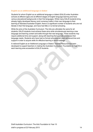 English as an additional language or dialect 
Students for whom English as an additional language or dialect (EAL/D) enter Australian 
schools at different ages and at different stages of English language learning and have 
various educational backgrounds in their first languages. Whilst many EAL/D students bring 
already highly developed literacy (and numeracy) skills in their own language to their 
learning of Standard Australian English, there is a significant number of students who are not 
literate in their first language, and have had little or no formal schooling. 
While the aims of the Australian Curriculum: The Arts are ultimately the same for all 
students, EAL/D students must achieve these aims while simultaneously learning a new 
language and learning content and skills through that new language. These students may 
require additional time and support, along with teaching that explicitly addresses their 
language needs. Students who have had no formal schooling will need additional time and 
support in order to acquire skills for effective learning in formal settings. 
A national English as an Additional Language or Dialect: Teacher Resource has been 
developed to support teachers in making the Australian Curriculum: Foundation to Year 10 in 
each learning area accessible to EAL/D students. 
Draft Australian Curriculum: The Arts Foundation to Year 10 
draft in progress at 22 February 2013 14 
 