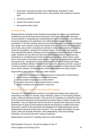  share ideas, discussing concepts, work collaboratively, participate in class 
discussions, write/talk about their work or other peoples’ work, present or introduce 
work 
 use words as stimulus 
 research the context of a work 
 ask questions about a work 
Numeracy (NUM) 
Students become numerate as they develop the knowledge and skills to use mathematics 
confidently across all learning areas at school and in their lives more broadly. Numeracy 
involves students in recognising and understanding the role of mathematics in the world and 
having the dispositions and capacities to use mathematical knowledge and skills 
purposefully. In The Arts, students select and use relevant numeracy knowledge and skills to 
plan, design, make, interpret, analyse and evaluate art works. Across the Arts subjects, this 
can include using number to calculate and estimate or using spatial reasoning to recognise, 
create and use patterns, recognise and visualise shapes, consider scale and proportion, 
show and describe positions, pathways and movements or to explore the effects of different 
angles. Students can use ratios and rates when choreographing dance, recording music 
compositions or considering how to build and manipulate tension in dance, drama, media 
arts or music works or time-based visual artworks. They might use measurement skills when 
composing music, managing time and space in Drama and Dance or working with design, 
animation and effects software in Media Arts and Visual Arts. Students work with a range of 
numerical concepts to organise, analyse and create representations of data relevant to their 
own or others’ artworks, such as diagrams, charts, tables, graphs and motion capture. 
Opportunities to use numeracy might occur when students 
 combine dance movements to create sequences or sequences to create sections 
 decide where to place actors in a performance space 
 analyse audience responses to a media artwork 
 compose a film-score or to accompany dance or drama 
 explore concepts such as repetition in visual arts 
Information and communication technology (ICT) capability 
In the Arts, ICT capability enables students to use digital technologies when making and 
responding to art works, for example, using multimedia, notation or mind-mapping software, 
to plan, create and distribute art works. They use their ICT capability to increase the range of 
forms for personal expression as they generate and extend ideas or explore concepts and 
possibilities. They use digital tools and environments to represent their ideas and art works 
Students learn to apply social and ethical protocols and practices in a digital environment, 
particularly in relation to the appropriate acknowledgment of intellectual property and the 
safeguarding of personal security when using ICT. They use digital technologies to locate, 
access, select and evaluate information, work collaboratively, share and exchange 
information, and communicate with a variety of audiences. 
Opportunities to use their ICT capability might occur when students 
Draft Australian Curriculum: The Arts Foundation to Year 10 
draft in progress at 22 February 2013 16 
 