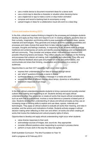  use a mobile device to document movement ideas for a dance work 
 use a mind-map to describe a character or situation when devising drama 
 use a digital tool or app to make a comic or stop-motion animation 
 compose and record a backing track to accompany a song 
 upload images or ideas for a collaborative visual arts work to a class blog 
Critical and creative thinking (CCT) 
In the Arts, critical and creative thinking is integral to the processes and strategies students 
develop and apply as they make and respond to art. In creating art works, students draw on 
their curiosity, imagination and thinking skills to pose questions and explore ideas, spaces, 
materials and technologies. They generate and analyse art forms consider possibilities and 
processes and make choices that assist them to take risks and express their ideas, 
concepts, thoughts and feelings creatively. In responding to art, students learn to analyse 
traditional and contemporary art works and identify possible meanings and connections with 
self and community. They consider and analyse artists’ motivations and intentions and 
possible influencing factors and biases. They reflect critically and creatively on the thinking 
and processes that underpin art making, both individually and collectively. They offer and 
receive effective feedback about past and present art works and performances, and 
communicate and share their thinking, visualisation and innovations to a variety of 
audiences. 
Opportunities to use their CCT capability might occur when students 
 express their understanding of an idea or concept through dance 
 ask ‘what if’ questions to create a scene in drama 
 synthesise ideas to communicate a message in a media arts work 
 explore the effect of different choices about tempo, dynamics or articulations 
 brainstorm responses to an image 
Ethical understanding (EU) 
In the Arts, ethical understanding assists students to bring a personal and socially-oriented 
outlook when making and responding to art. Students develop and apply ethical 
understanding when they encounter or create art works that require ethical consideration, 
such as work that is controversial, involves a moral dilemma or presents a biased point of 
view. Students develop their understanding of values and ethical principles as they use an 
increasing range of thinking skills to explore and use ideas, spaces, materials and 
technologies. They apply an ethical outlook to evaluate art works their meaning, and roles in 
societies, and the actions and motivations of artists. Students actively engage in ethical 
decision making when reflecting on their own and others’ art works and when creating art 
works that involve the intellectual and cultural property rights of others. 
Opportunities to develop and apply ethical understanding might occur when students 
 value diverse responses to their work 
 acknowledge sources of images, text, sound etc. they appropriate 
 consider different positions when responding to a prompt in process drama 
 perform a music work in the way the class has agreed 
Draft Australian Curriculum: The Arts Foundation to Year 10 
draft in progress at 22 February 2013 17 
 
