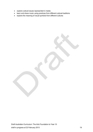  explore cultural issues represented in media 
 learn and share music using practices from different cultural traditions 
 explore the meaning of visual symbols from different cultures 
Draft Australian Curriculum: The Arts Foundation to Year 10 
draft in progress at 22 February 2013 19 
 