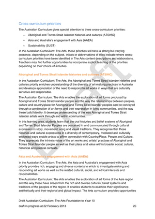 Cross-curriculum priorities 
The Australian Curriculum gives special attention to three cross-curriculum priorities: 
 Aboriginal and Torres Strait Islander histories and cultures (ATSIHC) 
 Asia and Australia’s engagement with Asia (AAEA) 
 Sustainability (SUST) 
In the Australian Curriculum: The Arts, these priorities will have a strong but varying 
presence, depending on the subject. Initials or abbreviations of titles indicate where cross-curriculum 
priorities have been identified in The Arts content descriptions and elaborations. 
Teachers may find further opportunities to incorporate explicit teaching of the priorities 
depending on their choice of activities. 
Aboriginal and Torres Strait Islander histories and cultures (ATSIHC) 
In the Australian Curriculum: The Arts, the Aboriginal and Torres Strait Islander histories and 
cultures priority enriches understanding of the diversity of art-making practices in Australia 
and develops appreciation of the need to respond to art works in ways that are culturally 
sensitive and responsible. 
The Australian Curriculum: The Arts enables the exploration of art forms produced by 
Aboriginal and Torres Strait Islander people and the way the relationships between peoples, 
culture and country/place for Aboriginal and Torres Strait Islander peoples can be conveyed 
through a combination of art forms and their expression in living communities, and the way 
these build Identity. It develops understanding of the way Aboriginal and Torres Strait 
Islander artists work through and within communities. 
In this learning area, students learn that the oral histories and belief systems of Aboriginal 
and Torres Strait Islander Peoples are contained in and communicated through cultural 
expression in story, movement, song and visual traditions. They recognise that those 
histories and cultural expressions in a diversity of contemporary, mediated and culturally 
endorsed ways enable artists to affirm connection with Country/Place, People and Culture. 
They appreciate the intrinsic value of the art works and artists’ practices of Aboriginal and 
Torres Strait Islander people as well as their place and value within broader social, cultural, 
historical and political contexts. 
Asia and Australia’s engagement with Asia (AAEA) 
In the Australian Curriculum: The Arts, the Asia and Australia’s engagement with Asia 
priority provides rich, engaging and diverse contexts in which to investigate making and 
responding art works as well as the related cultural, social, and ethical interests and 
responsibilities. 
The Australian Curriculum: The Arts enables the exploration of art forms of the Asia region 
and the way these have arisen from the rich and diverse cultures, belief systems and 
traditions of the peoples of the region. It enables students to examine their significance 
aesthetically and their regional and global impact. The Arts curriculum provides opportunities 
Draft Australian Curriculum: The Arts Foundation to Year 10 
draft in progress at 22 February 2013 20 
 