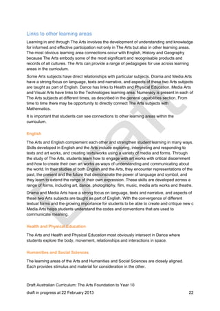 Links to other learning areas 
Learning in and through The Arts involves the development of understanding and knowledge 
for informed and effective participation not only in The Arts but also in other learning areas. 
The most obvious learning area connections occur with English, History and Geography 
because The Arts embody some of the most significant and recognisable products and 
records of all cultures. The Arts can provide a range of pedagogies for use across learning 
areas in the curriculum. 
Some Arts subjects have direct relationships with particular subjects. Drama and Media Arts 
have a strong focus on language, texts and narrative, and aspects of these two Arts subjects 
are taught as part of English. Dance has links to Health and Physical Education. Media Arts 
and Visual Arts have links to the Technologies learning area. Numeracy is present in each of 
The Arts subjects at different times, as described in the general capabilities section. From 
time to time there may be opportunity to directly connect The Arts subjects with 
Mathematics. 
It is important that students can see connections to other learning areas within the 
curriculum. 
English 
The Arts and English complement each other and strengthen student learning in many ways. 
Skills developed in English and the Arts include exploring, interpreting and responding to 
texts and art works, and creating texts/works using a variety of media and forms. Through 
the study of The Arts, students learn how to engage with art works with critical discernment 
and how to create their own art works as ways of understanding and communicating about 
the world. In their studies of both English and the Arts, they encounter representations of the 
past, the present and the future that demonstrate the power of language and symbol, and 
they learn to extend the range of their own expression. These skills are developed across a 
range of forms, including art, dance, photography, film, music, media arts works and theatre. 
Drama and Media Arts have a strong focus on language, texts and narrative, and aspects of 
these two Arts subjects are taught as part of English. With the convergence of different 
textual forms and the growing importance for students to be able to create and critique new c 
Media Arts helps students understand the codes and conventions that are used to 
communicate meaning. 
Health and Physical Education 
The Arts and Health and Physical Education most obviously intersect in Dance where 
students explore the body, movement, relationships and interactions in space. 
Humanities and Social Sciences 
The learning areas of the Arts and Humanities and Social Sciences are closely aligned. 
Each provides stimulus and material for consideration in the other. 
Draft Australian Curriculum: The Arts Foundation to Year 10 
draft in progress at 22 February 2013 22 
 