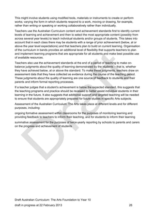 This might involve students using modified tools, materials or instruments to create or perform 
works; varying the form in which students respond to a work, moving or drawing, for example, 
rather than writing or speaking or working collaboratively rather than individually. 
Teachers use the Australian Curriculum content and achievement standards first to identify current 
levels of learning and achievement and then to select the most appropriate content (possibly from 
across several year levels) to teach individual students and/or groups of students. This takes into 
account that in each class there may be students with a range of prior achievement (below, at or 
above the year level expectations) and that teachers plan to build on current learning. Organisation 
of the curriculum in bands provides an additional level of flexibility that supports teachers to plan 
and implement learning programs that are appropriate for all students and make best possible use 
of available resources. 
Teachers also use the achievement standards at the end of a period of teaching to make on-balance 
judgments about the quality of learning demonstrated by the students – that is, whether 
they have achieved below, at or above the standard. To make these judgments, teachers draw on 
assessment data that they have collected as evidence during the course of the teaching period. 
These judgments about the quality of learning are one source of feedback to students and their 
parents and inform formal reporting processes. 
If a teacher judges that a student’s achievement is below the expected standard, this suggests that 
the teaching programs and practice should be reviewed to better assist individual students in their 
learning in the future. It also suggests that additional support and targeted teaching will be needed 
to ensure that students are appropriately prepared for future studies in specific Arts subjects. 
Assessment of the Australian Curriculum: The Arts takes place at different levels and for different 
purposes, including: 
ongoing formative assessment within classrooms for the purposes of monitoring learning and 
providing feedback to teachers to inform their teaching, and for students to inform their learning 
summative assessment for the purposes of twice-yearly reporting by schools to parents and carers 
on the progress and achievement of students 
Draft Australian Curriculum: The Arts Foundation to Year 10 
draft in progress at 22 February 2013 26 
 