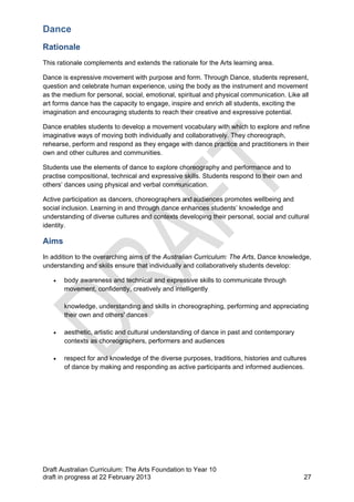 Dance 
Rationale 
This rationale complements and extends the rationale for the Arts learning area. 
Dance is expressive movement with purpose and form. Through Dance, students represent, 
question and celebrate human experience, using the body as the instrument and movement 
as the medium for personal, social, emotional, spiritual and physical communication. Like all 
art forms dance has the capacity to engage, inspire and enrich all students, exciting the 
imagination and encouraging students to reach their creative and expressive potential. 
Dance enables students to develop a movement vocabulary with which to explore and refine 
imaginative ways of moving both individually and collaboratively. They choreograph, 
rehearse, perform and respond as they engage with dance practice and practitioners in their 
own and other cultures and communities. 
Students use the elements of dance to explore choreography and performance and to 
practise compositional, technical and expressive skills. Students respond to their own and 
others’ dances using physical and verbal communication. 
Active participation as dancers, choreographers and audiences promotes wellbeing and 
social inclusion. Learning in and through dance enhances students’ knowledge and 
understanding of diverse cultures and contexts developing their personal, social and cultural 
identity. 
Aims 
In addition to the overarching aims of the Australian Curriculum: The Arts, Dance knowledge, 
understanding and skills ensure that individually and collaboratively students develop: 
 body awareness and technical and expressive skills to communicate through 
movement, confidently, creatively and intelligently 
knowledge, understanding and skills in choreographing, performing and appreciating 
their own and others' dances 
 aesthetic, artistic and cultural understanding of dance in past and contemporary 
contexts as choreographers, performers and audiences 
 respect for and knowledge of the diverse purposes, traditions, histories and cultures 
of dance by making and responding as active participants and informed audiences. 
Draft Australian Curriculum: The Arts Foundation to Year 10 
draft in progress at 22 February 2013 27 
 
