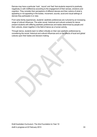 Dances may have a particular ‘look’, ‘sound’ and ‘feel’ that students respond to positively, 
negatively or with indifference according to the engagement of their senses, emotions and 
cognition. They consider their perceptions of different dances and their notions of what is 
appealing or not appealing in the bodies, movement, sounds, aural and visual settings of 
dances they participate in or view. 
From early family experiences, students’ aesthetic preferences are nurtured by an increasing 
range of cultural influences. The wider social, historical and cultural contexts for dance 
present students with differing aesthetic preferences and tastes determined by people and 
their cultures, drawn together in the field of dance as a human activity. 
Through dance, students learn to reflect critically on their own aesthetic preferences by 
considering the social, historical and cultural influences and on the effects of local and global 
cultures upon their tastes and decision-making. 
Draft Australian Curriculum: The Arts Foundation to Year 10 
draft in progress at 22 February 2013 33 
 