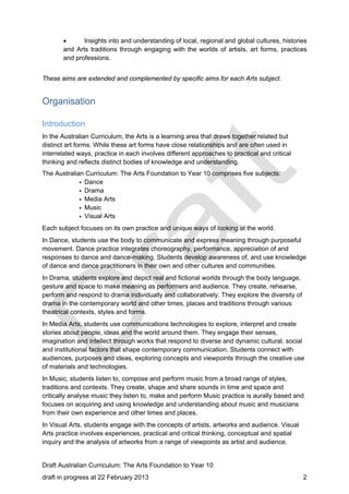  Insights into and understanding of local, regional and global cultures, histories 
and Arts traditions through engaging with the worlds of artists, art forms, practices 
and professions. 
These aims are extended and complemented by specific aims for each Arts subject. 
Organisation 
Introduction 
In the Australian Curriculum, the Arts is a learning area that draws together related but 
distinct art forms. While these art forms have close relationships and are often used in 
interrelated ways, practice in each involves different approaches to practical and critical 
thinking and reflects distinct bodies of knowledge and understanding. 
The Australian Curriculum: The Arts Foundation to Year 10 comprises five subjects: 
• Dance 
• Drama 
• Media Arts 
• Music 
• Visual Arts 
Each subject focuses on its own practice and unique ways of looking at the world. 
In Dance, students use the body to communicate and express meaning through purposeful 
movement. Dance practice integrates choreography, performance, appreciation of and 
responses to dance and dance-making. Students develop awareness of, and use knowledge 
of dance and dance practitioners in their own and other cultures and communities. 
In Drama, students explore and depict real and fictional worlds through the body language, 
gesture and space to make meaning as performers and audience. They create, rehearse, 
perform and respond to drama individually and collaboratively. They explore the diversity of 
drama in the contemporary world and other times, places and traditions through various 
theatrical contexts, styles and forms. 
In Media Arts, students use communications technologies to explore, interpret and create 
stories about people, ideas and the world around them. They engage their senses, 
imagination and intellect through works that respond to diverse and dynamic cultural, social 
and institutional factors that shape contemporary communication. Students connect with 
audiences, purposes and ideas, exploring concepts and viewpoints through the creative use 
of materials and technologies. 
In Music, students listen to, compose and perform music from a broad range of styles, 
traditions and contexts. They create, shape and share sounds in time and space and 
critically analyse music they listen to, make and perform Music practice is aurally based and 
focuses on acquiring and using knowledge and understanding about music and musicians 
from their own experience and other times and places. 
In Visual Arts, students engage with the concepts of artists, artworks and audience. Visual 
Arts practice involves experiences, practical and critical thinking, conceptual and spatial 
inquiry and the analysis of artworks from a range of viewpoints as artist and audience. 
Draft Australian Curriculum: The Arts Foundation to Year 10 
draft in progress at 22 February 2013 2 
 