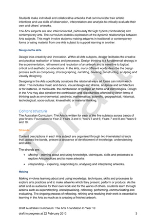Students make individual and collaborative artworks that communicate their artistic 
intentions and use skills of observation, interpretation and analysis to critically evaluate their 
own and others’ artworks. 
The Arts subjects are also interconnected, particularly through hybrid (combination) and 
contemporary arts. The curriculum enables exploration of the dynamic relationships between 
Arts subjects. This might involve students making artworks in traditional or contemporary 
forms or using material from one Arts subject to support learning in another. 
Design in the Arts 
Design links creativity and innovation. Within all Arts subjects, design facilitates the creative 
and practical realisation of ideas and processes. Design thinking is a fundamental strategy in 
the experimentation, refinement and resolution of an artwork and is sensitive to logical, 
critical and aesthetic considerations. In the Arts, many different words describe the design 
process such as composing, choreographing, narrating, devising, constructing, sculpting and 
visually designing. 
Designing in the Arts specifically considers the relational ways art forms can inform each 
other. This includes music and dance, visual design and drama, sculpture and architecture 
or for instance, in media arts, the combination of multiple art forms and technologies. Design 
in the Arts may also consider the contribution and opportunities afforded by other forms of 
thinking such as environmental, aesthetic, mathematical, scientific, geographical, historical, 
technological, socio-cultural, kinaesthetic or material thinking. 
Content structure 
The Australian Curriculum: The Arts is written for each of the five subjects across bands of 
year levels: Foundation to Year 2; Years 3 and 4; Years 5 and 6; Years 7 and 8 and Years 9 
and 10. 
Strands 
Content descriptions in each Arts subject are organised through two interrelated strands 
that, across the bands, present a sequence of development of knowledge, understanding 
and skills. 
The strands are: 
 Making – learning about and using knowledge, techniques, skills and processes to 
explore Arts practices and to make artworks 
 Responding – exploring, responding to, analysing and interpreting artworks. 
Making 
Making involves learning about and using knowledge, techniques, skills and processes to 
explore arts practices and to make artworks which they present, perform or produce. As the 
artist and as audience for their own work and for the works of others, students learn through 
actions such as experimenting, conceptualising, reflecting, performing, communicating and 
evaluating. The ongoing process of reflecting, refining and resolving their work is essential to 
learning in the Arts as much as is creating a finished artwork. 
Draft Australian Curriculum: The Arts Foundation to Year 10 
draft in progress at 22 February 2013 3 
 