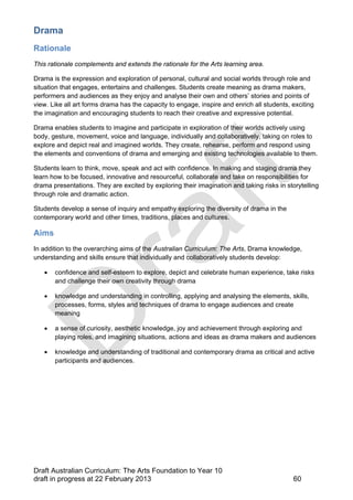 Drama 
Rationale 
This rationale complements and extends the rationale for the Arts learning area. 
Drama is the expression and exploration of personal, cultural and social worlds through role and 
situation that engages, entertains and challenges. Students create meaning as drama makers, 
performers and audiences as they enjoy and analyse their own and others’ stories and points of 
view. Like all art forms drama has the capacity to engage, inspire and enrich all students, exciting 
the imagination and encouraging students to reach their creative and expressive potential. 
Drama enables students to imagine and participate in exploration of their worlds actively using 
body, gesture, movement, voice and language, individually and collaboratively, taking on roles to 
explore and depict real and imagined worlds. They create, rehearse, perform and respond using 
the elements and conventions of drama and emerging and existing technologies available to them. 
Students learn to think, move, speak and act with confidence. In making and staging drama they 
learn how to be focused, innovative and resourceful, collaborate and take on responsibilities for 
drama presentations. They are excited by exploring their imagination and taking risks in storytelling 
through role and dramatic action. 
Students develop a sense of inquiry and empathy exploring the diversity of drama in the 
contemporary world and other times, traditions, places and cultures. 
Aims 
In addition to the overarching aims of the Australian Curriculum: The Arts, Drama knowledge, 
understanding and skills ensure that individually and collaboratively students develop: 
 confidence and self-esteem to explore, depict and celebrate human experience, take risks 
and challenge their own creativity through drama 
 knowledge and understanding in controlling, applying and analysing the elements, skills, 
processes, forms, styles and techniques of drama to engage audiences and create 
meaning 
 a sense of curiosity, aesthetic knowledge, joy and achievement through exploring and 
playing roles, and imagining situations, actions and ideas as drama makers and audiences 
 knowledge and understanding of traditional and contemporary drama as critical and active 
participants and audiences. 
Draft Australian Curriculum: The Arts Foundation to Year 10 
draft in progress at 22 February 2013 60 
 