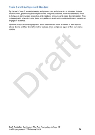 Years 5 and 6 Achievement Standard 
By the end of Year 6, students develop and present roles and characters in situations through 
improvisations, playbuilding and scripted drama. They make choices about movement and voice 
techniques to communicate characters, and mood and atmosphere to create dramatic action. They 
collaborate with others to create, focus, and perform dramatic action using tension and narrative to 
engage an audience. 
Students analyse and make judgments about how dramatic action is created in their own and 
others’ drama, and how drama from other cultures, times and places is part of their own drama 
making. 
Draft Australian Curriculum: The Arts Foundation to Year 10 
draft in progress at 22 February 2013 74 
 