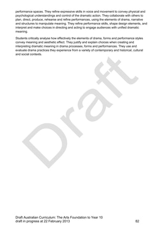 performance spaces. They refine expressive skills in voice and movement to convey physical and 
psychological understandings and control of the dramatic action. They collaborate with others to 
plan, direct, produce, rehearse and refine performances, using the elements of drama, narrative 
and structures to manipulate meaning. They refine performance skills, shape design elements, and 
interpret and make choices in directing and acting to engage audiences with unified dramatic 
meaning. 
Students critically analyse how effectively the elements of drama, forms and performance styles 
convey meaning and aesthetic effect. They justify and explain choices when creating and 
interpreting dramatic meaning in drama processes, forms and performances. They use and 
evaluate drama practices they experience from a variety of contemporary and historical, cultural 
and social contexts. 
Draft Australian Curriculum: The Arts Foundation to Year 10 
draft in progress at 22 February 2013 82 
 