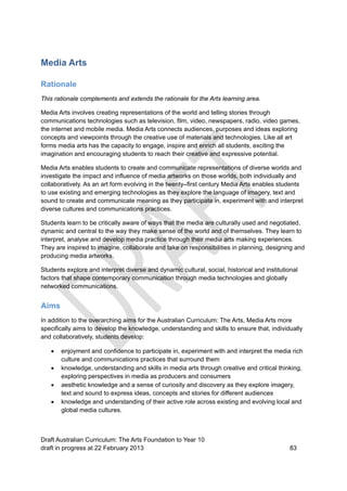 Media Arts 
Rationale 
This rationale complements and extends the rationale for the Arts learning area. 
Media Arts involves creating representations of the world and telling stories through 
communications technologies such as television, film, video, newspapers, radio, video games, 
the internet and mobile media. Media Arts connects audiences, purposes and ideas exploring 
concepts and viewpoints through the creative use of materials and technologies. Like all art 
forms media arts has the capacity to engage, inspire and enrich all students, exciting the 
imagination and encouraging students to reach their creative and expressive potential. 
Media Arts enables students to create and communicate representations of diverse worlds and 
investigate the impact and influence of media artworks on those worlds, both individually and 
collaboratively. As an art form evolving in the twenty–first century Media Arts enables students 
to use existing and emerging technologies as they explore the language of imagery, text and 
sound to create and communicate meaning as they participate in, experiment with and interpret 
diverse cultures and communications practices. 
Students learn to be critically aware of ways that the media are culturally used and negotiated, 
dynamic and central to the way they make sense of the world and of themselves. They learn to 
interpret, analyse and develop media practice through their media arts making experiences. 
They are inspired to imagine, collaborate and take on responsibilities in planning, designing and 
producing media artworks. 
Students explore and interpret diverse and dynamic cultural, social, historical and institutional 
factors that shape contemporary communication through media technologies and globally 
networked communications. 
Aims 
In addition to the overarching aims for the Australian Curriculum: The Arts, Media Arts more 
specifically aims to develop the knowledge, understanding and skills to ensure that, individually 
and collaboratively, students develop: 
 enjoyment and confidence to participate in, experiment with and interpret the media rich 
culture and communications practices that surround them 
 knowledge, understanding and skills in media arts through creative and critical thinking, 
exploring perspectives in media as producers and consumers 
 aesthetic knowledge and a sense of curiosity and discovery as they explore imagery, 
text and sound to express ideas, concepts and stories for different audiences 
 knowledge and understanding of their active role across existing and evolving local and 
global media cultures. 
Draft Australian Curriculum: The Arts Foundation to Year 10 
draft in progress at 22 February 2013 83 
 