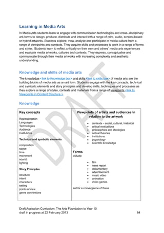 Learning in Media Arts 
In Media Arts students learn to engage with communication technologies and cross–disciplinary 
art–forms to design, produce, distribute and interact with a range of print, audio, screen–based 
or hybrid artworks. Students explore, view, analyse and participate in media culture from a 
range of viewpoints and contexts. They acquire skills and processes to work in a range of forms 
and styles. Students learn to reflect critically on their own and others’ media arts experiences 
and evaluate media artworks, cultures and contexts. They express, conceptualise and 
communicate through their media artworks with increasing complexity and aesthetic 
understanding. 
Knowledge and skills of media arts 
The knowledge <link to Knowledge box> and skills <link to skills box> of media arts are the 
building blocks of media arts as an art form. Students engage with the key concepts, technical 
and symbolic elements and story principles and develop skills, techniques and processes as 
they explore a range of styles, contexts and materials from a range of viewpoints <link to 
Viewpoints in Content Structure >. 
Knowledge 
Key concepts 
Viewpoints of artists and audiences in 
relation to the artwork 
Representation 
Languages 
 contexts – social, cultural, historical 
Technologies 
 critical evaluations 
Audience 
 philosophies and ideologies 
Institutions 
 critical theories 
 institutions 
Technical and symbolic elements 
 psychology 
 scientific knowledge 
composition 
space 
time 
Forms 
movement 
include: 
sound 
lighting 
 film 
 news report 
Story Principles 
 documentary 
 advertisement 
structure 
 music video 
intent 
 animation 
characters 
 video games 
setting 
points of view 
and/or a convergence of these 
genre conventions 
Draft Australian Curriculum: The Arts Foundation to Year 10 
draft in progress at 22 February 2013 84 
 