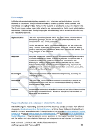Key concepts 
In Media Arts students explore key concepts, story principles and technical and symbolic 
elements to create and analyse media artworks for diverse purposes and audiences. Five 
interrelated concepts provide a framework for students to create and analyse media artworks. 
The five concepts explore how media artworks are representations, that is constructed realities, 
of the world communicated through languages and technology for an audience in community 
and institutional contexts. 
representation The act of representing people, places and times, shared social values and 
beliefs through images, sounds and text, or a combination of these. The 
representations are a constructed reality. 
Stories are used as a way to structure representations and are constructed 
using a number of principles including intent, structures, characters, setting, 
points of view and genre conventions. Note, these principles are referred to as 
‘story principles’ in this curriculum. 
languages Language refers to the system of signs or symbols that media artworks use to 
communicate ideas and stories. The language system to communicate is a 
combination of symbolic codes and the technical form of media arts 
technologies. The language systems of media artworks use and control 
technical and symbolic elements to communicate meaning. Technical and 
symbolic elements common to media forms include composition, space, time, 
movement, sound and lighting. 
technologies The tools and processes which are essential for producing, accessing and 
distributing media. 
institutions The individuals, communities and organisations that influence, enable and 
constrain media production and use. Institutions are framed by the social, 
historical and cultural context. 
audience Audiences for whom media artworks are made and who respond as consumers, 
citizens and creative individuals. Audiences engage and interact based on 
expectation and experience. 
Viewpoints of artists and audiences in relation to the artwork 
In both Making and Responding, students learn that meanings can be generated from different 
viewpoints <link to Viewpoints in Content Structure >and that these shift according to different 
world encounters. As students make, investigate or critique artworks<link to artworks in Content 
Structure >, as artists <link to artists in Content Structure >and audiences<link to audiences in 
Content Structure >, they may ask and answer questions to interrogate the artists’ meanings 
and the audiences’ interpretations. Meanings and interpretations are informed by contexts of 
Draft Australian Curriculum: The Arts Foundation to Year 10 
draft in progress at 22 February 2013 85 
 