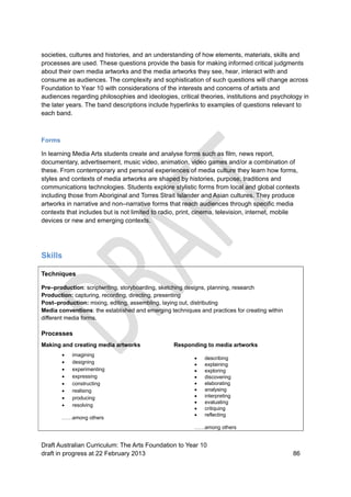 societies, cultures and histories, and an understanding of how elements, materials, skills and 
processes are used. These questions provide the basis for making informed critical judgments 
about their own media artworks and the media artworks they see, hear, interact with and 
consume as audiences. The complexity and sophistication of such questions will change across 
Foundation to Year 10 with considerations of the interests and concerns of artists and 
audiences regarding philosophies and ideologies, critical theories, institutions and psychology in 
the later years. The band descriptions include hyperlinks to examples of questions relevant to 
each band. 
Forms 
In learning Media Arts students create and analyse forms such as film, news report, 
documentary, advertisement, music video, animation, video games and/or a combination of 
these. From contemporary and personal experiences of media culture they learn how forms, 
styles and contexts of media artworks are shaped by histories, purpose, traditions and 
communications technologies. Students explore stylistic forms from local and global contexts 
including those from Aboriginal and Torres Strait Islander and Asian cultures. They produce 
artworks in narrative and non–narrative forms that reach audiences through specific media 
contexts that includes but is not limited to radio, print, cinema, television, internet, mobile 
devices or new and emerging contexts. 
Skills 
Techniques 
Pre–production: scriptwriting, storyboarding, sketching designs, planning, research 
Production: capturing, recording, directing, presenting 
Post–production: mixing, editing, assembling, laying out, distributing 
Media conventions: the established and emerging techniques and practices for creating within 
different media forms. 
Processes 
Making and creating media artworks 
 imagining 
 designing 
 experimenting 
 expressing 
 constructing 
 realising 
 producing 
 resolving 
……among others 
Responding to media artworks 
 describing 
 explaining 
 exploring 
 discovering 
 elaborating 
 analysing 
 interpreting 
 evaluating 
 critiquing 
 reflecting 
……among others 
Draft Australian Curriculum: The Arts Foundation to Year 10 
draft in progress at 22 February 2013 86 
 