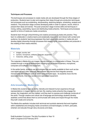 Techniques and Processes 
The techniques and processes to create media arts are developed through the three stages of 
production. Students learn to plan and organise their ideas through pre–production techniques 
and processes such as scriptwriting, storyboarding, sketching designs, scheduling, analysis and 
research. The production stage involves developing skills in order to capture, record, direct or 
present their ideas and stories. The post–production stage involves skills and techniques in 
mixing, editing, assembling, layout and distributing media artworks. Techniques and processes 
specific to forms of media are media conventions. 
Students learn through critical thinking and creative processes in media arts practice. They 
learn to collaborate in creative teams and analytically respond to, and interact with context and 
audience. As students’ learning progresses they learn about safe practice in media arts and 
develop digital citizenship through processes that respect rights, responsibilities and protocols in 
the creating of their media artworks. 
Materials 
 Images, sounds, text 
 Camera, microphone, software, computer, equipment 
 Costumes, setting, props 
The materials in Media Arts are images, sounds and text or a combination of these. They are 
created through a range of technologies including but not limited to camera, microphone, 
computers and software, and equipment. 
In the earlier bands, students use technologies that are readily available to them such as low 
cost digital still and video cameras, free software and devices that integrate cameras, 
microphones and software such as tablet computers and apps. As students move into the 
secondary bands, they may access more specialised equipment. 
Arts knowledge: Media Arts 
In Media Arts students learn to clarify, intensify and interpret human experience through 
representations in images, sounds and text. By creating media artworks they engage the 
senses, the imagination and the intellect, and they learn to express and challenge constructs of 
the world. Through creative and critical use of language and technology students develop 
aesthetic control that allows them to communicate with clarity and impact through the media 
they both create and consume. 
The Media Arts aesthetic includes both technical and symbolic elements that work together 
within established and emerging media conventions and technologies, to inform, persuade, 
entertain and educate through story structures and ideas. 
Draft Australian Curriculum: The Arts Foundation to Year 10 
draft in progress at 22 February 2013 87 
 