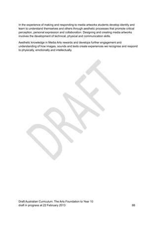 In the experience of making and responding to media artworks students develop identity and 
learn to understand themselves and others through aesthetic processes that promote critical 
perception, personal expression and collaboration. Designing and creating media artworks 
involves the development of technical, physical and communication skills. 
Aesthetic knowledge in Media Arts rewards and develops further engagement and 
understanding of how images, sounds and texts create experiences we recognise and respond 
to physically, emotionally and intellectually. 
Draft Australian Curriculum: The Arts Foundation to Year 10 
draft in progress at 22 February 2013 88 
 