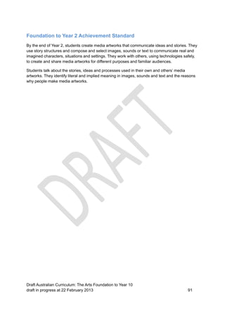 Foundation to Year 2 Achievement Standard 
By the end of Year 2, students create media artworks that communicate ideas and stories. They 
use story structures and compose and select images, sounds or text to communicate real and 
imagined characters, situations and settings. They work with others, using technologies safely, 
to create and share media artworks for different purposes and familiar audiences. 
Students talk about the stories, ideas and processes used in their own and others’ media 
artworks. They identify literal and implied meaning in images, sounds and text and the reasons 
why people make media artworks. 
Draft Australian Curriculum: The Arts Foundation to Year 10 
draft in progress at 22 February 2013 91 
 