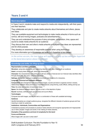 Years 3 and 4 
Band description 
In Years 3 and 4, students make and respond to media arts independently, with their peers 
and their teachers. 
They collaborate and plan to create media artworks about themselves and others, places 
and ideas. 
They use available equipment and technologies to make media artworks in forms such as 
comics, still and moving images, podcasts and advertisements. 
They use and understand the purpose of story principles, composition, time, space and 
sound to create media artworks for an audience 
They discuss their own and other’s media artworks and explain how ideas are represented 
and for what purpose. 
They develop an awareness of responsible practice when using technology. 
For more information go to Knowledge and skills 3-4 <hyperlink to box below> 
In the online version, the text below will appear in a pop up box when the hyperlink 
in the band description above is selected. 
Knowledge and skills 3-4 <Pop-up box> 
Representation and Story principles 
Structure: using story structures and organizing ideas to make clear meaning for an audience 
Intent: conveying ideas about self, others and stereotypes 
Character: the characteristics and portrayal of self and others in fictional and non–fictional roles identified often 
through physicality, the voice, costumes and props. 
Settings: the familiar, local and imagined environments and situations for characters. 
Language: Technical and symbolic elements 
Composition: the arrangement and sequence of images, sounds and texts to organise events in stories, 
relationships between ideas and focus on important features using framing, audio effects, editing and lay out. 
Time: the order and duration of events and ideas 
Space: the distance between objects, sounds or text, or the depiction of place 
Sound: loudness, softness, back ground noise and sound effects 
Technologies 
Compose and edit images, sounds and text or a combination of these with available technology 
Audience 
Identify themselves as a target audience group, recognise the different interests of audience groups and how 
meaning is made for audiences. 
Institutions: Individuals, Communities and Organisations 
Understand purposes and processes to produce media artworks and recognise appropriate and inappropriate 
use of other peoples’ images and works in the making of media artworks. 
Examples of key questions and level of complexity for this band: 
Forms and Elements 
What images will I use and in what order? 
Draft Australian Curriculum: The Arts Foundation to Year 10 
draft in progress at 22 February 2013 92 
 