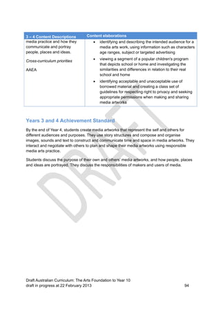 3 – 4 Content Descriptions Content elaborations 
media practice and how they 
communicate and portray 
people, places and ideas. 
Cross-curriculum priorities 
AAEA 
 identifying and describing the intended audience for a 
media arts work, using information such as characters 
age ranges, subject or targeted advertising 
 viewing a segment of a popular children's program 
that depicts school or home and investigating the 
similarities and differences in relation to their real 
school and home 
 identifying acceptable and unacceptable use of 
borrowed material and creating a class set of 
guidelines for respecting right to privacy and seeking 
appropriate permissions when making and sharing 
media artworks 
Years 3 and 4 Achievement Standard 
By the end of Year 4, students create media artworks that represent the self and others for 
different audiences and purposes. They use story structures and compose and organise 
images, sounds and text to construct and communicate time and space in media artworks. They 
interact and negotiate with others to plan and shape their media artworks using responsible 
media arts practice. 
Students discuss the purpose of their own and others’ media artworks, and how people, places 
and ideas are portrayed. They discuss the responsibilities of makers and users of media. 
Draft Australian Curriculum: The Arts Foundation to Year 10 
draft in progress at 22 February 2013 94 
 