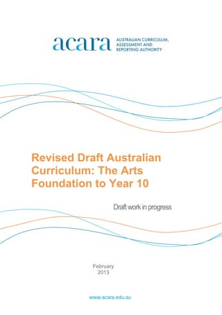 Revised Draft Australian 
Curriculum: The Arts 
Foundation to Year 10 
Draft work in progress 
February 
2013 
www.acara.edu.au 
 
