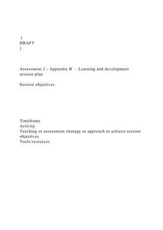 (
DRAFT
)
Assessment 2 : Appendix B – Learning and development
session plan
Session objectives
Timeframe
Activity
Teaching or assessment strategy or approach to achieve session
objectives
Tools/resources
 