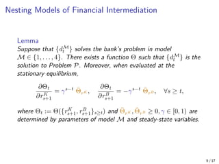 Nesting Models of Financial Intermediation
Lemma
Suppose that {dM
t } solves the bank’s problem in model
M ∈ {1, . . . , 4}. There exists a function Θ such that {dM
t } is the
solution to Problem P. Moreover, when evaluated at the
stationary equilibrium,
∂Θt
∂rK
s+1
= γs−t
Θ̄rK ,
∂Θt
∂rB
s+1
= −γs−t
Θ̄rB , ∀s ≥ t,
where Θt := Θ({rK
s+1, rB
s+1}s≥t) and Θ̄rK , Θ̄rB ≥ 0, γ ∈ [0, 1) are
determined by parameters of model M and steady-state variables.
9 / 17
 