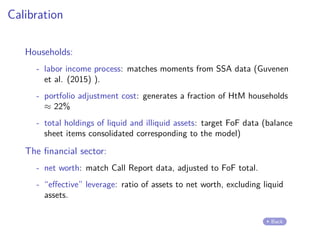 Calibration
Households:
- labor income process: matches moments from SSA data (Guvenen
et al. (2015) ).
- portfolio adjustment cost: generates a fraction of HtM households
≈ 22%
- total holdings of liquid and illiquid assets: target FoF data (balance
sheet items consolidated corresponding to the model)
The financial sector:
- net worth: match Call Report data, adjusted to FoF total.
- “effective” leverage: ratio of assets to net worth, excluding liquid
assets.
Back
 