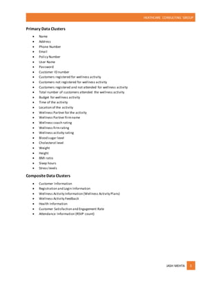 HEATHCARE CONSULTING GROUP
JASH MEHTA 3
Primary Data Clusters
 Name
 Address
 Phone Number
 Email
 Policy Number
 User Name
 Password
 Customer ID number
 Customers registered for wellness activity
 Customers not registered for wellness activity
 Customers registered and not attended for wellness activity
 Total number of customers attended the wellness activity
 Budget for wellness activity
 Time of the activity
 Location of the activity
 Wellness Partner for the activity
 Wellness Partner firmname
 Wellness coach rating
 Wellness firmrating
 Wellness activity rating
 Blood sugar level
 Cholesterol level
 Weight
 Height
 BMI ratio
 Sleep hours
 Stress levels
Composite Data Clusters
 Customer Information
 Registration and Login Information
 Wellness Activity Information (Wellness Activity Plans)
 Wellness Activity Feedback
 Health Information
 Customer Satisfaction and Engagement Rate
 Attendance Information (RSVP count)
 