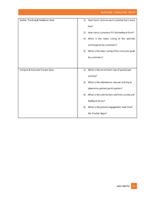 HEATHCARE CONSULTING GROUP
JASH MEHTA 8
Gather Tracking& Feedback Data 1) How much calories each customer burn every
day?
2) How many customers fill thefeedback form?
3) What is the mean rating of the wellness
activity given by customers?
4) Whatis themean ratingof the instructor given
by customers?
Compile & EvaluateTracker Data 1) What is the enrollment rate of patient per
activity?
2) What is the attendance rate per activity to
determine patient participation?
3) What is the satisfaction ratefrom survey and
feedback forms?
4) What is the patient engagement level from
the Tracker Apps?
 