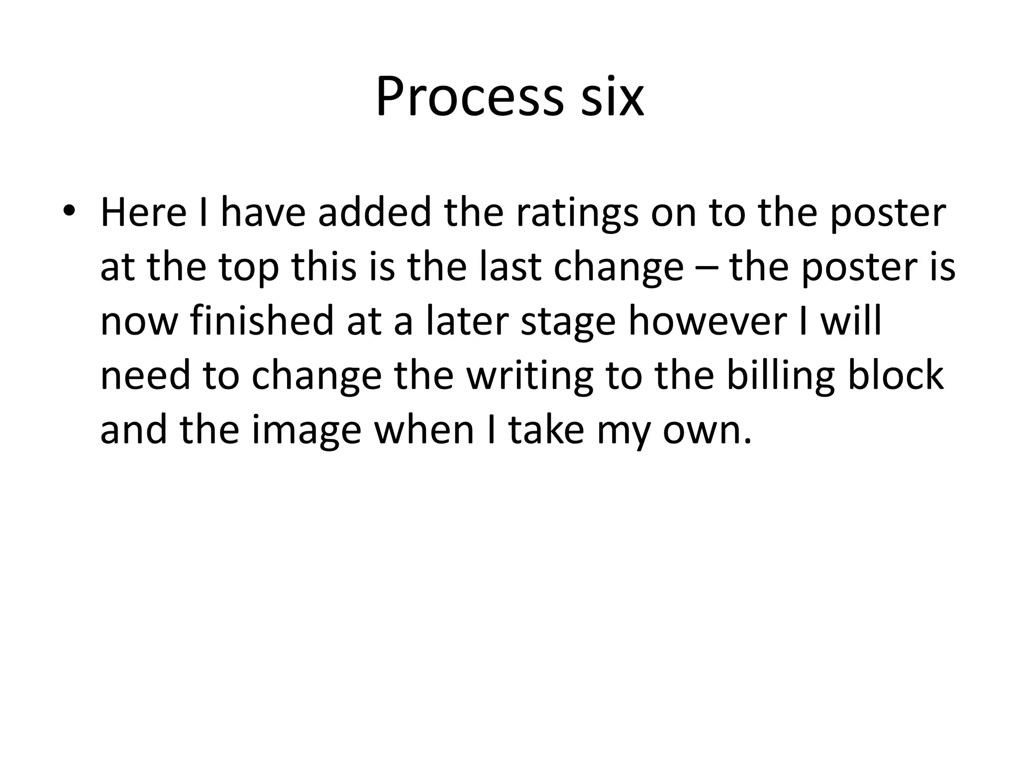 Process six
• Here I have added the ratings on to the poster
at the top this is the last change – the poster is
now finished at a later stage however I will
need to change the writing to the billing block
and the image when I take my own.
 