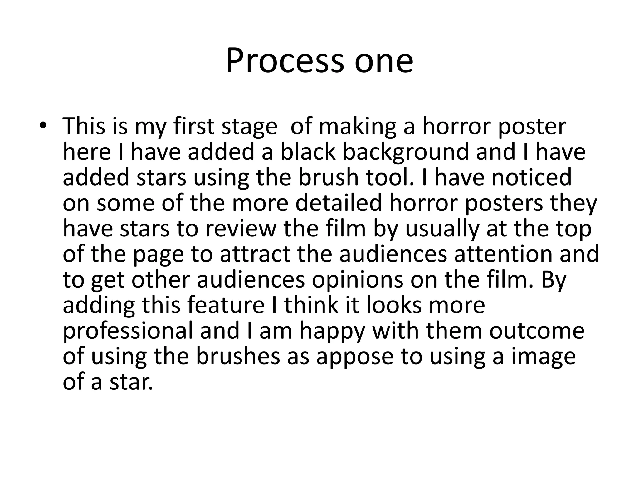 Process one
• This is my first stage of making a horror poster
here I have added a black background and I have
added stars using the brush tool. I have noticed
on some of the more detailed horror posters they
have stars to review the film by usually at the top
of the page to attract the audiences attention and
to get other audiences opinions on the film. By
adding this feature I think it looks more
professional and I am happy with them outcome
of using the brushes as appose to using a image
of a star.
 