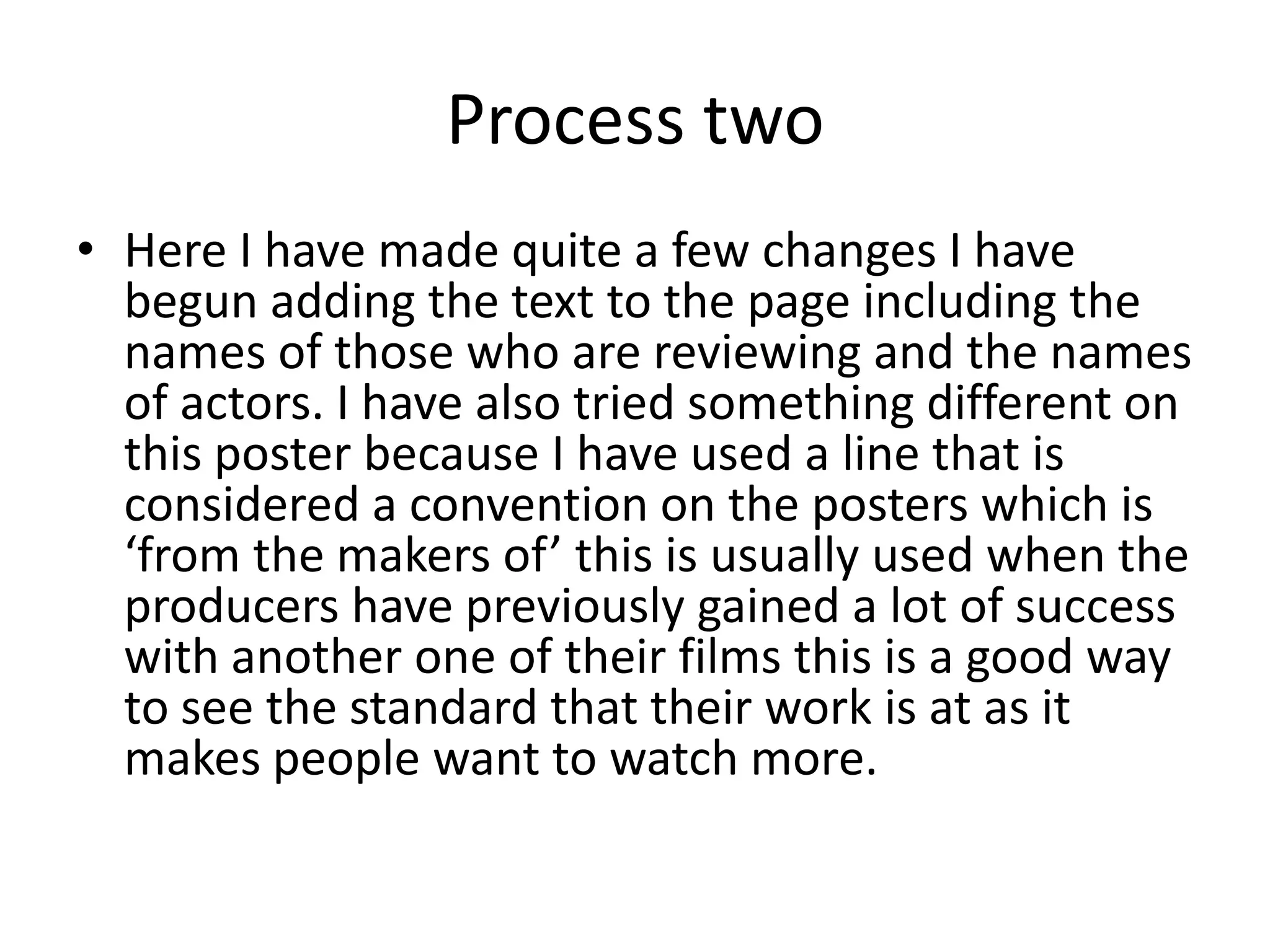 Process two
• Here I have made quite a few changes I have
begun adding the text to the page including the
names of those who are reviewing and the names
of actors. I have also tried something different on
this poster because I have used a line that is
considered a convention on the posters which is
‘from the makers of’ this is usually used when the
producers have previously gained a lot of success
with another one of their films this is a good way
to see the standard that their work is at as it
makes people want to watch more.
 