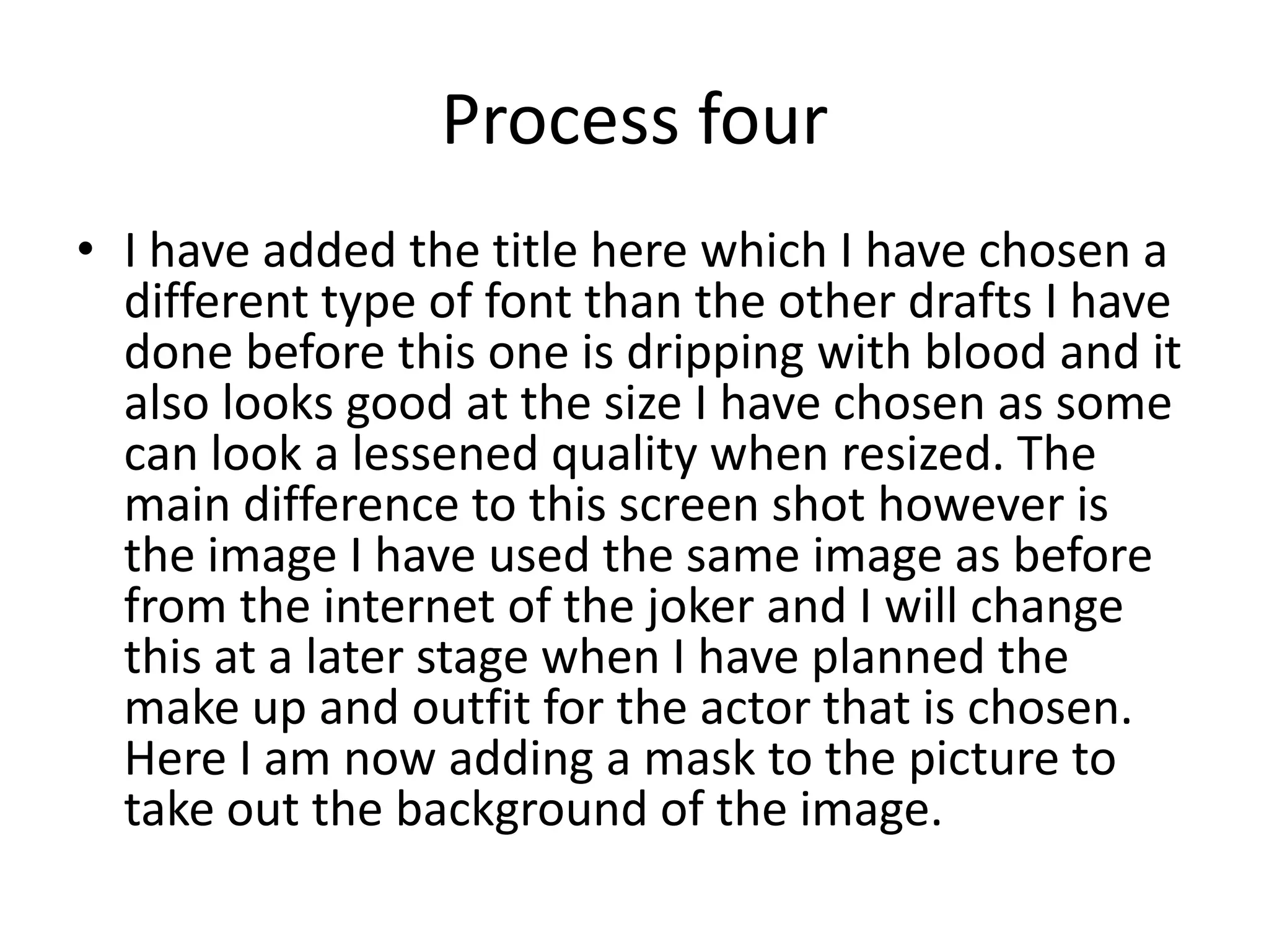 Process four
• I have added the title here which I have chosen a
different type of font than the other drafts I have
done before this one is dripping with blood and it
also looks good at the size I have chosen as some
can look a lessened quality when resized. The
main difference to this screen shot however is
the image I have used the same image as before
from the internet of the joker and I will change
this at a later stage when I have planned the
make up and outfit for the actor that is chosen.
Here I am now adding a mask to the picture to
take out the background of the image.
 
